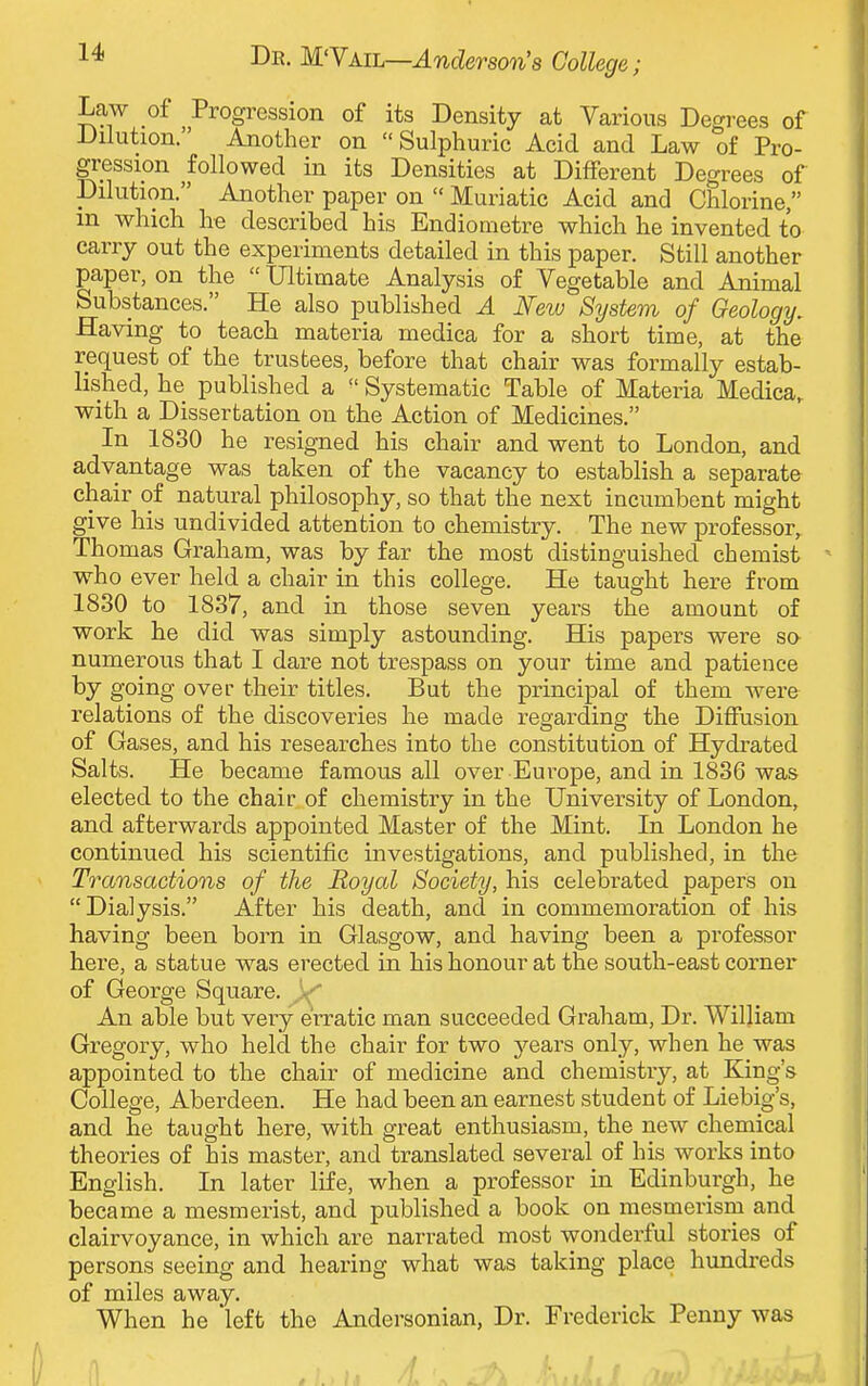 Law of Progression of its Density at Various Degrees of Dilution. Another on Sulphuric Acid and Law of Pro- gression followed in its Densities at Different Degrees of Dilution. Another paper on  Muriatic Acid and Chlorine, in which he described his Endiometre which he invented to carry out the experiments detailed in this paper. Still another paper, on the  Ultimate Analysis of Vegetable and Animal Substances. He also published A New System of Geology. Having to teach materia medica for a short time, at the request of the trustees, before that chair was formally estab- lished, he published a  Systematic Table of Materia Medica, with a Dissertation on the Action of Medicines. In 1830 he resigned his chair and went to London, and advantage was taken of the vacancy to establish a separate chair of natural philosophy, so that the next incumbent might give his undivided attention to chemistry. The new professor, Thomas Graham, was by far the most distinguished chemist who ever held a chair in this college. He taught here from 1830 to 1837, and in those seven years the amount of work he did was simply astounding. His papers were so numerous that I dare not trespass on your time and patience by going over their titles. But the principal of them were relations of the discoveries he made regarding the Diffusion of Gases, and his researches into the constitution of Hydrated Salts. He became famous all over Europe, and in 1836 was elected to the chair of chemistry in the University of London, and afterwards appointed Master of the Mint. In London he continued his scientific investigations, and published, in the Transactions of the Royal Society, his celebrated papers on Dialysis. After his death, and in commemoration of his having been born in Glasgow, and having been a professor here, a statue was erected in his honour at the south-east corner of George Square. An able but very erratic man succeeded Graham, Dr. William Gregory, who held the chair for two years only, when he was appointed to the chair of medicine and chemistry, at King's College, Aberdeen. He had been an earnest student of Liebig's, and he taught here, with great enthusiasm, the new chemical theories of his master, and translated several of his works into English. In later life, when a professor in Edinburgh, he became a mesmerist, and published a book on mesmerism and clairvoyance, in which are narrated most wonderful stories of persons seeing and hearing what was taking place hundreds of miles away. When he 'left the Andersonian, Dr. Frederick Penny was l1