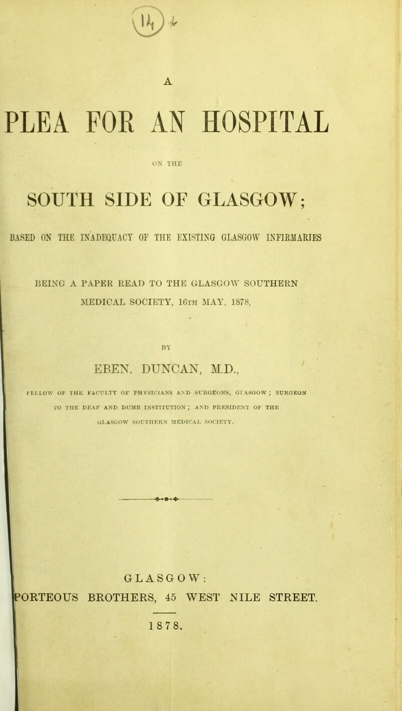 A PLEA FOR AN HOSPITAL UN THE SOUTH SIDE OF GLASGOW; based on the inadequacy of the existing glasgow infirmaries ];eing a paper read to the Glasgow southern JIEDICAL SOCIETY, 16th MAY, 1878, BY EBEN. DUNCAN, M.D., ' KF.l.LOW OK THE FACULTY Of PHySIClANS AND SIBGEOKS, OI ASOOW; SOROEON 10 THE DEAF AND DUMB INSTITUTION; AND PRESIDENT OF THE UI.ASGOW SOUTHERN MEDICAL SOCIETY. GLASGOW: BROTHERS, 45 WEST NILE STREET. PORTEOUS