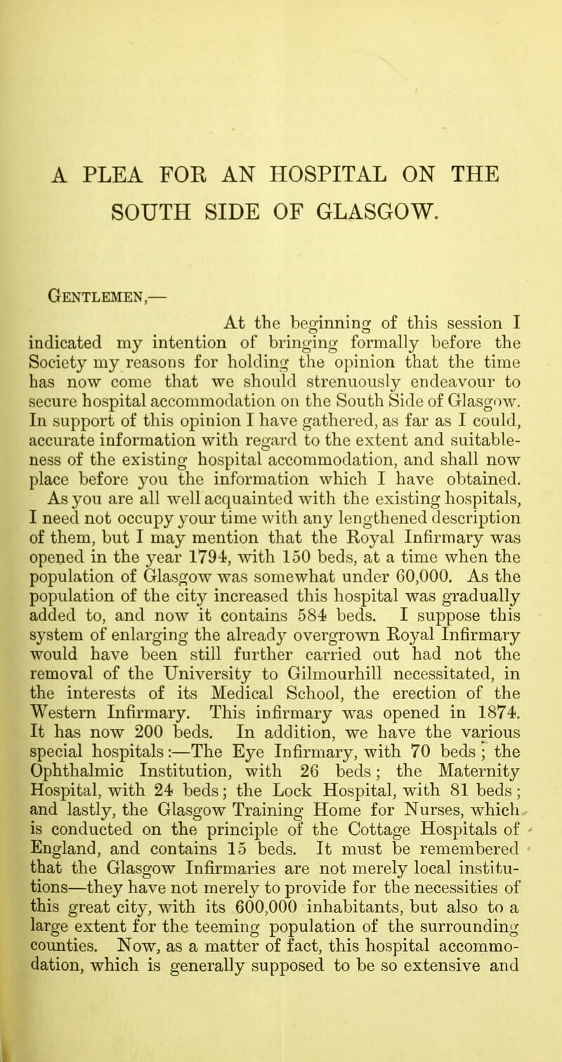 A PLEA FOR AN HOSPITAL ON THE SOUTH SIDE OF GLASGOW. Gentlemen,— At the befjinnino; of this session I indicated my intention of bringing formally before the Society my reasons for holding the opinion that the time has now come that we should strenuously endeavour to secure hospital accommodation on the South Side of Glasgow. In support of this opinion I have gathered, as far as I could, accurate information with reoard to the extent and suitable- ness of the existing hospital accommodation, and shall now place before you the information which I have obtained. As you are all well acquainted with the existing hospitals, I need not occupy your time with any lengthened description of them, but I may mention that the Royal Infirmary was opened in the year 1794, with 150 beds, at a time when the population of Glasgow was somewhat under G0,000. As the population of the city increased this hospital was gradually added to, and now it contains 584 beds. I suppose this system of enlarging the alread}^ overgrown Royal Infirmary would have been still further carried out had not the removal of the University to Gilmourhill necessitated, in the interests of its Medical School, the erection of the Western Infirmary. This infirmary was opened in 1874. It has now 200 beds. In addition, we have the various special hospitals:—The Eye Infirmary, with 70 beds ; the Ophthalmic Institution, with 26 beds; the Maternity Hospital, with 24 beds; the Lock Hospital, with 81 beds; and lastly, the Glasgow Training Home for Nurses, which,- is conducted on the principle of the Cottage Hospitals of England, and contains 15 beds. It must be remembered that the Glasgow Infirmaries are not merely local institu- tions—they have not merely to provide for the necessities of this great city, with its 600,000 inhabitants, but also to a large extent for the teeming population of the surrounding counties. Now, as a matter of fact, this hospital accommo- dation, which is generally supposed to be so extensive and