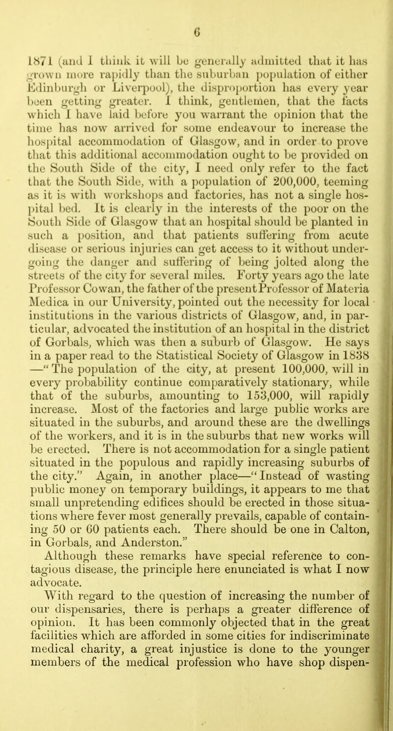 1871 (and 1 think it, will bu generally admitted that it ]ia« grown more rapidly than the suburltaii jtopulation of either Edinburgh or Liverpool), the disproportion has every year been getting greater. I think, gentlemen, that the facts which I have laid before you warrant the opinion that the time has now arrived for some endeavour to increase the hosj)ital accommodation of Glasgow, and in order to prove that this additional acconnnodation ought to be provided on the South Side of the city, I need only refer to the fact that the South Side, with a population of 200,000, teeming as it is with workshops and factories, has not a single hos- pital bed. It is clearly in the interests of the poor on the South Side of Glasgow that an hospital should be planted in such a position, and that patients suffering from acute disease or serious injuries can get access to it without under- going the danger and suffering of being jolted along the streets of the city for several miles. Forty years ago the late Professor Cowan, the father of the present Professor of Materia Medica in our University, pointed out the necessity for local institutions in the various districts of Glasgow, and, in par- ticular, advocated the institution of an hospital in the district of Gorbals, which w^as then a suburb of Glasgow. He says in a paper read to the Statistical Society of Glasgow in 1838 — The population of the city, at present 100,000, will in every probability continue comparatively stationaiy, while that of the suburbs, amounting to 153,000, will rapidly increase. Most of the factories and large public works are situated in the suburbs, and around these are the dwellings of the Avorkers, and it is in the suburbs that new works will be erected. There is not accommodation for a single patient situated in the populous and rapidly increasing suburbs of the city. Again, in another place—Instead of wasting public money on temporary buildings, it appears to me that small unpretending edifices should be erected in those situa- tions wdaere fever most generally prevails, capable of contain- ing 50 or GO patients each. There should be one in Calton, in Gorbals, and Anderston. Although these remarks have special reference to con- tagious disease, the principle here enunciated is what I now advocate. With regard to the question of increasing the number of our dispensaries, there is perhaps a greater difference of opinion. It has been commonly objected that in the great facilities w^hich are affoided in some cities for indiscriminate medical charity, a great injustice is done to the younger members of the medical profession who have shop dispen-