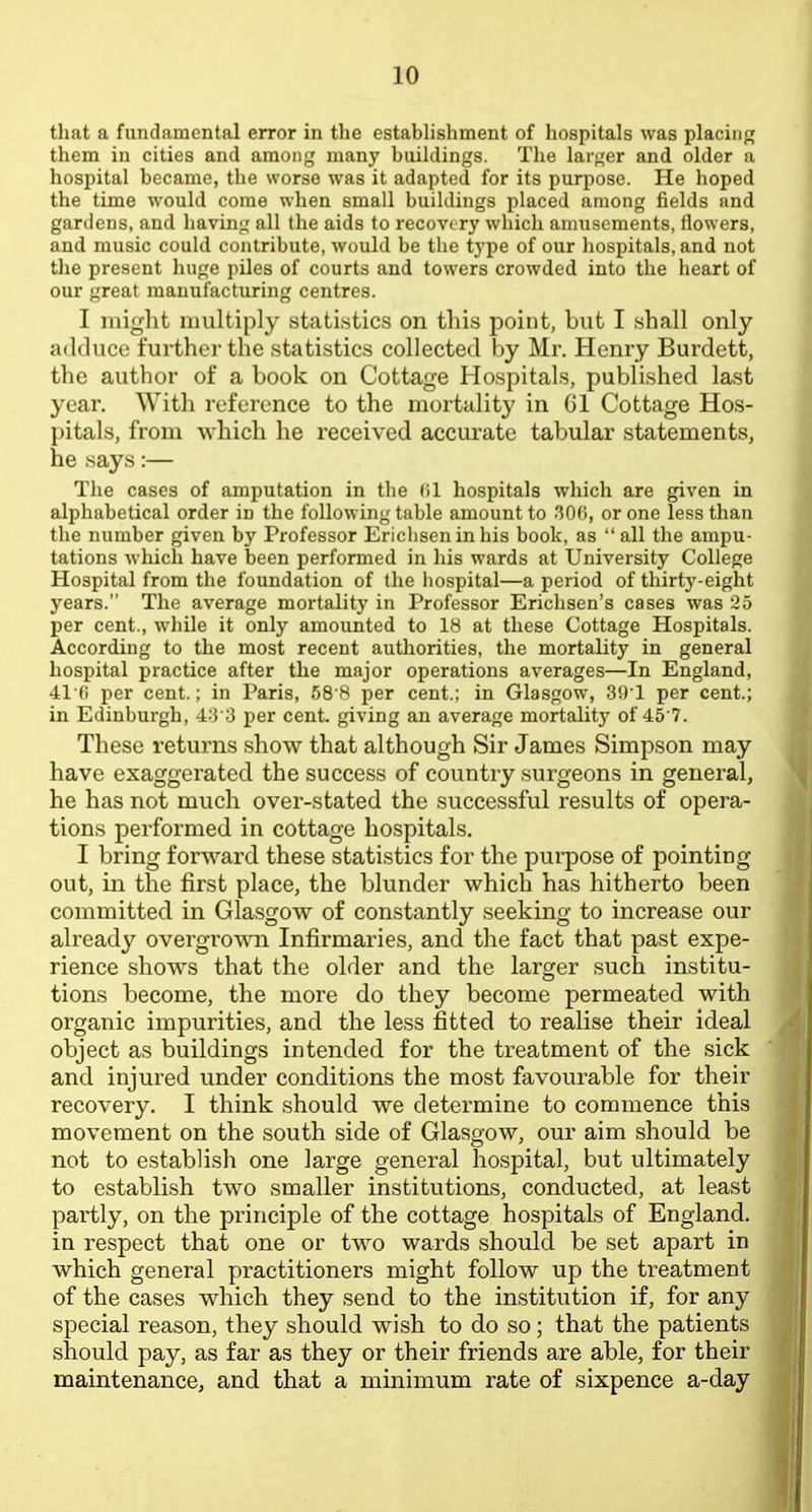 that a fundamental error in tlie establishment of hospitals was placing them in cities and among many buildings. The larger and older a hospital became, the worse was it adapted for its purpose. He hoped the time would come when small buildings placed among fields and gardens, and having all the aids to recovery which amusements, flowers, and music could contribute, would be the type of our hospitals, and not the present huge piles of courts and towers crowded into the heart of our great manufacturing centres. I might multiply statistics on this point, but I shall only adduce further the statistics collected by Mr. Henry Burdett, the author of a book on Cottage Hospitals, published last year. With reference to the mortality in Gl Cottage Hos- pitals, from which he received accurate tabular statements, he says:— The cases of amputation in the (il hospitals which are given in alphabetical order in the following table amount to .'50(i, or one less than the number given by Professor Ericliseninhis book, as all the ampu- tations which have been performed in his wards at University College Hospital from the foundation of the hospital—a period of thirty-eight years. The average mortality in Professor Erichsen's cases was 25 per cent., while it only amounted to 18 at these Cottage Hospitals. According to the most recent authorities, the mortality in general hospital practice after the major operations averages—In England, 41(1 per cent.; in Paris, 68 8 per cent.; in Glasgow, 30'1 per cent.; in Edinburgh, 4:3 ;3 per cent, giving an average mortality of 45 7. These returns show that although Sir James Simpson may have exaggerated the success of country surgeons in general, he has not much over-stated the successful results of opera- tions performed in cottage hospitals. I bring forward these statistics for the purpose of pointing- out, in the first place, the blunder which has hitherto been committed in Glasgow of constantly seeking to increase our already overgrown Infirmaries, and the fact that past expe- rience shows that the older and the larger such institu- tions become, the more do they become permeated with organic impurities, and the less fitted to realise their ideal object as buildings intended for the treatment of the sick and injured under conditions the most favourable for their recovery. I think should we determine to commence this movement on the south side of Glasgow, our aim should be not to establish one large general hospital, but ultimately to establish two smaller institutions, conducted, at least partly, on the principle of the cottage hospitals of England, in respect that one or two wards should be set apart in which general practitioners might follow up the treatment of the cases which they send to the institution if, for any special reason, they should wish to do so; that the patients should pay, as far as they or their friends are able, for their maintenance, and that a minimum rate of sixpence a-day