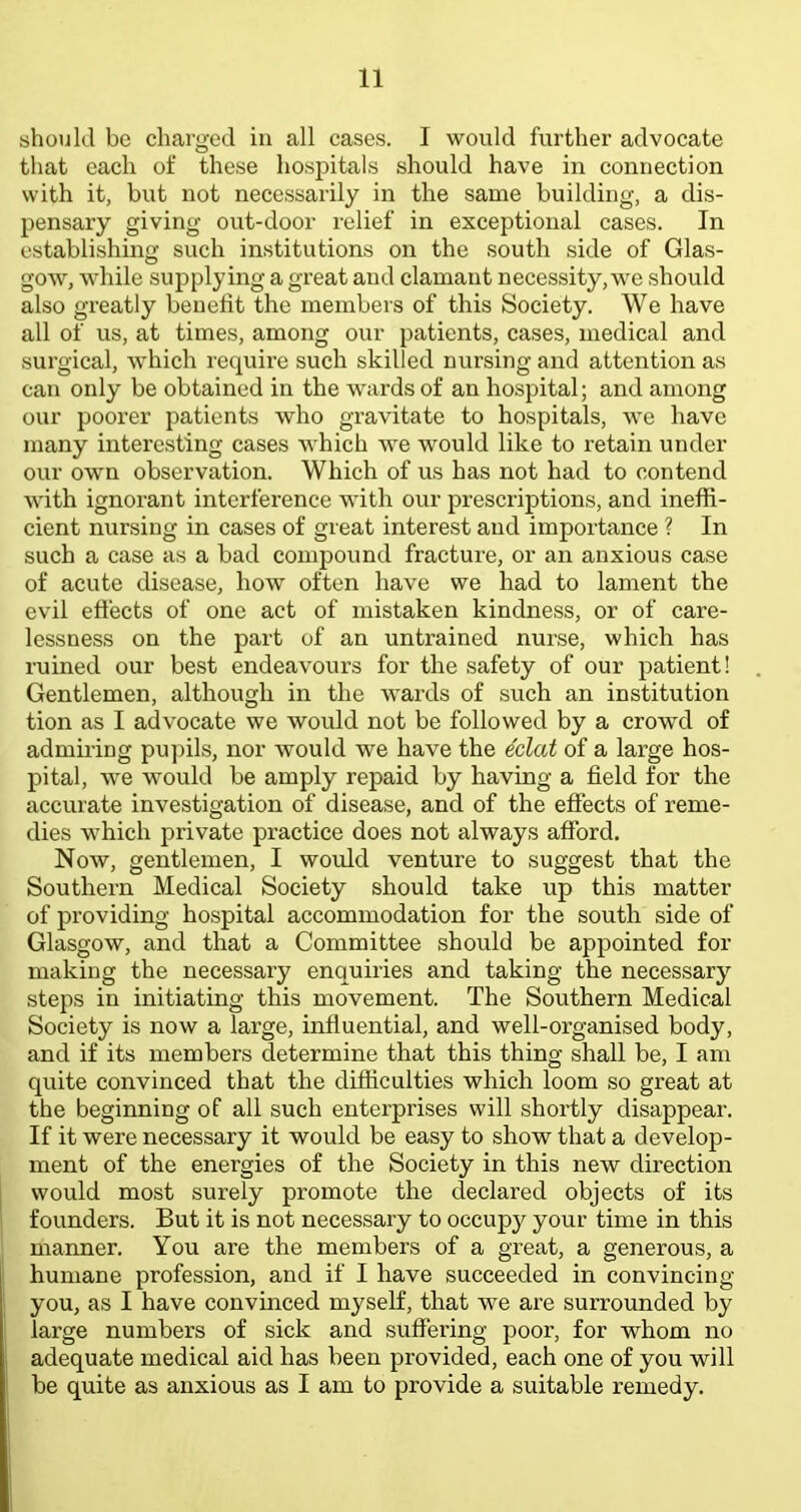 should be charged in all cases. I would further advocate that each of these hospitals should have in connection with it, but not necessarily in the same building, a dis- pensary giving ovit-door relief in exceptional cases. In establishing such institutions on the south side of Glas- gow, while supplying a great and clamant necessity, we should also greatly benefit the members of this Society. We have all of us, at times, among our patients, cases, medical and surgical, which require such skilled nursing and attention as can only be obtained in the wards of an hospital; and among our poorer patients who gravitate to hospitals, we have many interesting cases which we would like to retain under our own observation. Which of us has not had to contend with ignorant interference with our prescriptions, and ineffi- cient nursing in cases of great interest and importance ? In such a case as a bad compound fracture, or an anxious case of acute disease, how often have we had to lament the evil effects of one act of mistaken kindness, or of care- lessness on the part of an untrained nurse, which has ruined our best endeavours for the safety of our patient! Gentlemen, although in the wards of such an institution tion as I advocate we would not be followed by a crowd of admiring pu])ils, nor would we have the eclat of a large hos- pital, we would be amply repaid by having a field for the accurate investigation of disease, and of the effects of reme- dies which private practice does not always afford. Now, gentlemen, I would venture to suggest that the Southern Medical Society should take up this matter of providing hospital accommodation for the south side of Glasgow, and that a Committee should be appointed for making the necessary enquiries and taking the necessary steps in initiating this movement. The Southern Medical Society is now a large, influential, and well-organised body, and if its members determine that this thing shall be, I am quite convinced that the difficulties which loom so great at the beginning of all such enterprises will shortly disappear. If it were necessary it would be easy to show that a develop- ment of the energies of the Society in this new direction would most surely promote the declared objects of its founders. But it is not necessary to occup)^ your time in this manner. You are the members of a great, a generous, a humane profession, and if I have succeeded in convincing you, as I have convinced myself, that we are surrounded by large numbers of sick and suffering poor, for whom no adequate medical aid has been provided, each one of you will be quite as anxious as I am to provide a suitable remedy.