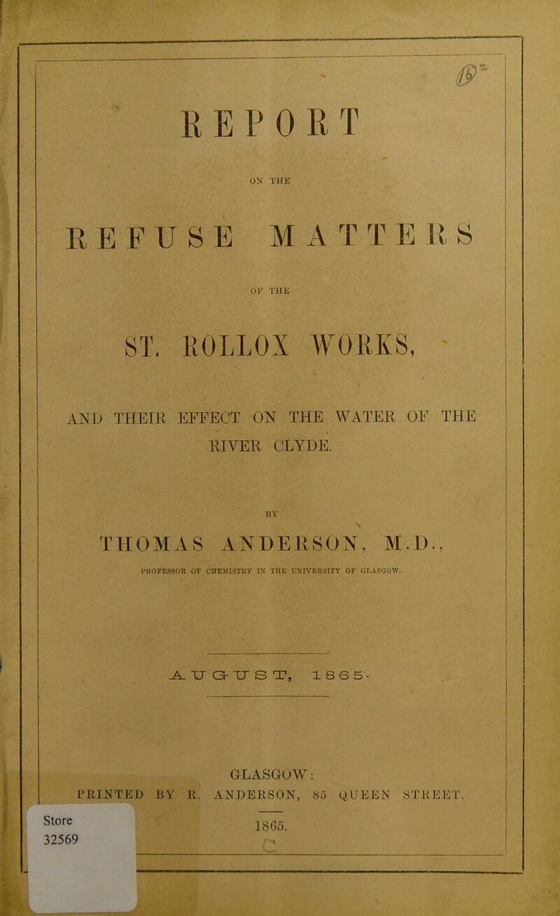 REPORT ON THE REFUSE MATTERS or THJS ST. ROLLOX WORKS, - AND THEIR EFFECT ON THE WATER OF THE RIVER CLYDE. uy THOMAS ANDERSON, M.l) IMlOFESSOll OF (jnEMISTHV IX TIIK UNIVEH3ITY OF GLASGOW. JLtrO-'CTST, X865 GLASGOW: PRINTED BY K. ANDERSON, So (.^UEEN STREET. Store ^ l^. 32569 f