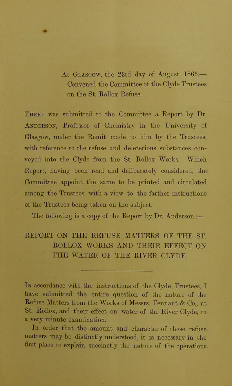 At Glasgow, the 23rd day of August, 1865.— Convened the Committee of the Clyde Trustees on the St. Rollox Refuse. Theee was submitted to the Committee a Report by Dr. Anderson, Professor of Chemistry in the University of Glasgow, under the Remit made to him by the Trustees, with reference to the refuse and deleterious substances con- veyed into the Clyde from the St. Rollox Works. Which Report, having been read and deliberately considered, the Committee appoint the same to be printed and circulated among the Trustees with a view to the farther instructions of the Trustees being taken on the subject. The following is a copy of the Report by Dr. Anderson :— REPORT ON THE REFUSE MATTERS OF THE ST. ROLLOX WORKS AND THEIR EFFECT ON THE WATER OF THE RIVER CLYDE. In accordance with the instructions of the Clyde Trustees, I have submitted the entire question of the nature of the Refuse Matters from the Works of Messrs. Tennant & Co., at St. Rollox, and their effect on water of the River Clyde, to a very minute examination. In order that the amount and character of these refuse matters may be distinctly understood, it is necessary in the first place to explain succinctly the nature of the operations.