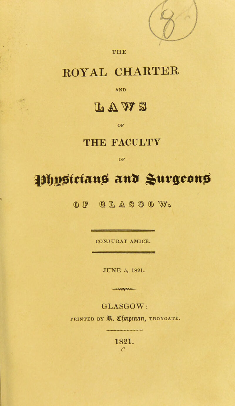 THE ROYAL CHARTER AND OP THE FACULTY OP (DIF (EILAS(B(DWo CONJURAT AMICE. JUNE 5, 1821. GLASGOW: PRINTED BY M, Cjba^ntan, trongate. 1821. r