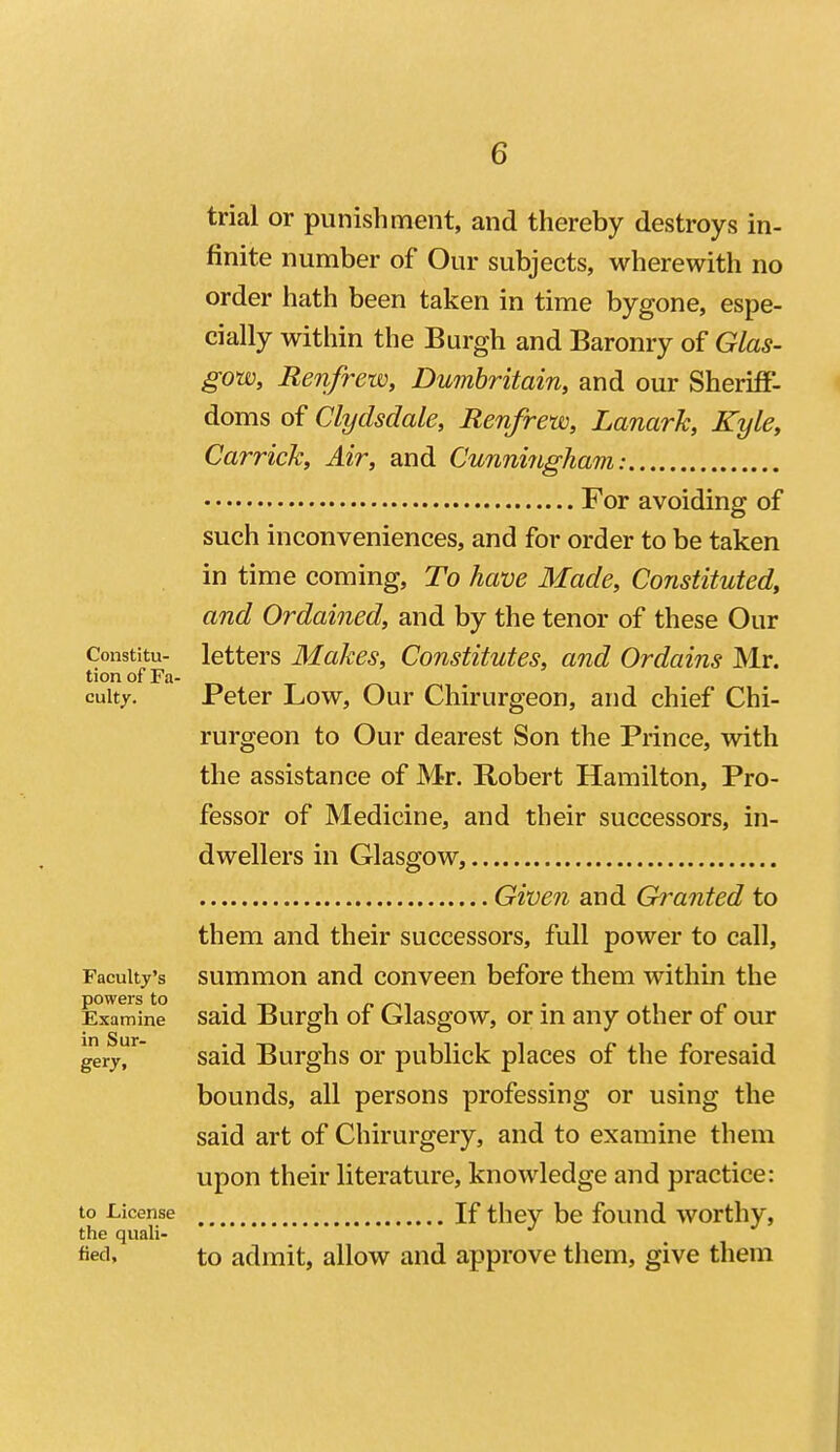 trial or punishment, and thereby destroys in- finite number of Our subjects, wherewith no order hath been taken in time bygone, espe- cially within the Burgh and Baronry of Glas- gow, Renfrew, Dumbritain, and our Sheriff- doms of Clydsdale, Renfrew, Lanark, Kyle, Carrick, Air, and Cunningham: For avoiding of such inconveniences, and for order to be taken in time coming. To have Made, Constituted, and Ordained, and by the tenor of these Our Constitu- letters Makes, Constitutes, and Ordains Mr. tion of Fa- cuity. Peter Low, Our Chirurgeon, and chief Chi- rurgeon to Our dearest Son the Prince, with the assistance of Mr. Robert Hamilton, Pro- fessor of Medicine, and their successors, in- dwellers in Glasgow, Given and Granted to them and their successors, full power to call. Faculty's summon and conveen before them within the Examine said Burgh of Glasgow, or in any other of our gery^ said Burghs or publick places of the foresaid bounds, all persons professing or using the said art of Chirurgery, and to examine them upon their literature, knowledge and practice: to License If they be found worthy, the quali- «ed, to admit, allow and approve them, give them