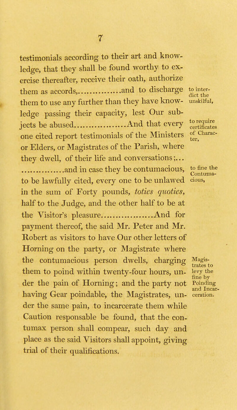 testimonials according to their art and know- ledge, that they shall be found worthy to ex- ercise thereafter, receive their oath, authorize them as accords, and to discharge to inter- diet the them to use any further than they have know- unskilful, ledge passing their capacity, lest Our sub- jects be abused And that every ^^ojequire^ one cited report testimonials of the Ministers of^charac or Elders, or Magistrates of the Parish, where they dwell, of their life and conversations;... and in case they be contumacious, ^ fine the Continna- to be lawfully cited, every one to be unlawed cious, in the sum of Forty pounds, toties quoties, half to the Judge, and the other half to be at the Visitor's pleasure And for payment thereof, the said Mr. Peter and Mr. Robert as visitors to have Our other letters of Horning on the party, or Magistrate where the contumacious person dwells, charging Magis- f ' & fc) tratesto them to poind within twenty-four hours, un- levy the fine by der the pain of Horning; and the party not Poinding ^ r .7 andlncar- having Gear poindable, the Magistrates, un- ceration. der the same pain, to incarcerate them while Caution responsable be found, that the con- tumax person shall compear, such day and place as the said Visitors shall appoint, giving trial of their qualifications.