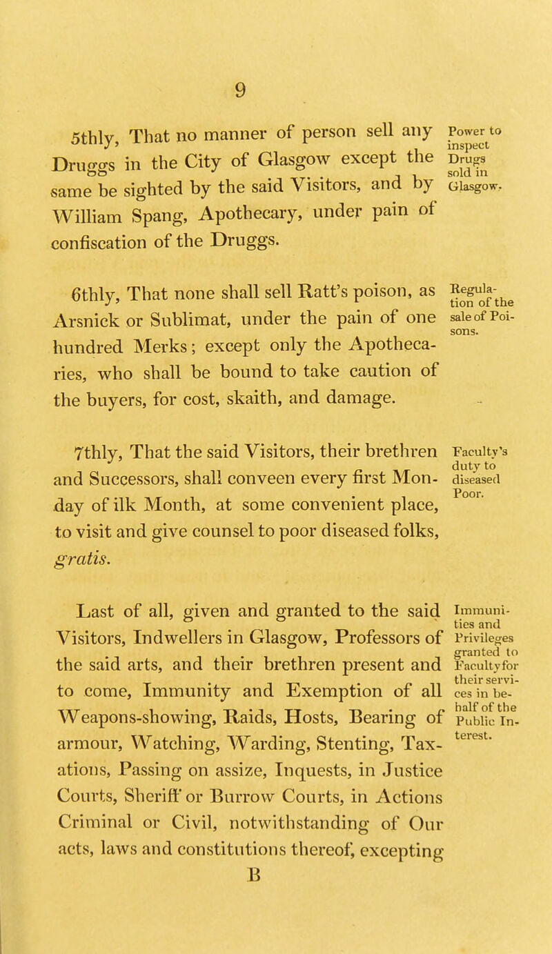 5thly, That no manner of person sell any Powe^o Driiggs in the City of Glasgow except the Sm^' same be sighted by the said Visitors, and by Glasgow. William Spang, Apothecary, under pain of confiscation of the Druggs. 6thly, That none shall sell Ratt's poison, as Jj^J^^j^^ Arsnick or Sublimat, under the pain of one sale of Poi- sons. hundred Merks; except only the Apotheca- ries, who shall be bound to take caution of the buyers, for cost, skaith, and damage. 7thly, That the said Visitors, their brethren Faculty's ,11 Ti/r duty to and Successors, shall conveen every nrst Mon- diseased day of ilk Month, at some convenient place, to visit and give counsel to poor diseased folks, gratis. Poor. Last of all, given and granted to the said immuni- ties and Visitors, Indwellers in Glasgow, Professors of Priviie^res . granted to the said arts, and their brethren present and Faculty for their SGi'vi- to come, Immunity and Exemption of all ces in be- hillf of* til 6 Weapons-showing, Raids, Hosts, Bearing of public in- armour. Watching, Warding, Stenting, Tax- ations, Passing on assize, Inquests, in Justice Courts, Sheriff or Burrow Courts, in Actions Criminal or Civil, notwithstanding of Our acts, laws and constitutions thereof, excepting B