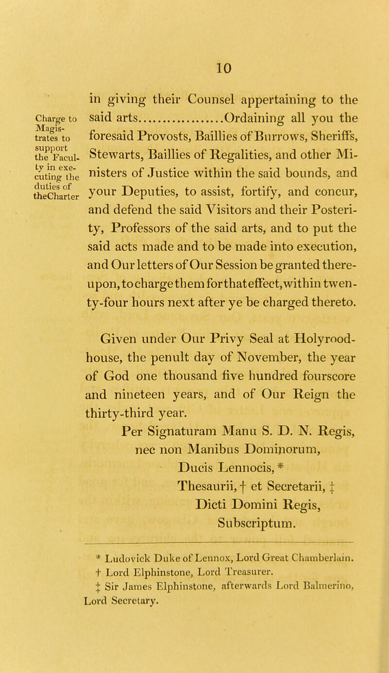 in giving their Counsel appertaining to the Charge to Said arts Ordaining all you the trates to foresaid Provosts, Baillies of Burrows, Sheriffs, the'pacui- Stcwarts, Baillies of Regalities, and other Mi- cutinglhe isters of Justice within the said bounds, and tl^charfer Jour Deputies, to assist, fortify, and concur, and defend the said Visitors and their Posteri- ty, Professors of the said arts, and to put the said acts made and to be made into execution, and Our letters of Our Session be granted there- upon, to charge th em for that effect, within twen- ty-four hours next after ye be charged thereto. Given under Our Privy Seal at Holyrood- house, the penult day of November, the year of God one thousand five hundred fourscore and nineteen years, and of Our Reign the thirty-third year. Per Signaturam Manu S. D. N. Regis, nec non Manibus Dominorum, Ducis Lennocis, * Thesaurii, f et Secretarii, | Dicti Domini Regis, Subscriptum. * Ludovick Duke of Lennox, Lord Great Chamberlain, t Lord Elpliinstone, Lord Treasurer. X Sir James Elphinstone, afterwards Lord Balmerino, Lord Secretary.