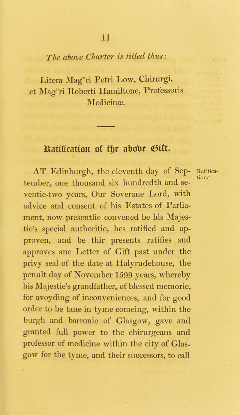 The above Charter is titled thus: Litera :Magri Petri Low, Chirurgi, et Magri Roberti Hamiltone, Professoris Medicinse. matification ot ti)t aljobe <3itt AT Edinburgh, the eleventh day of Sep- Ratifica- J tion. tember, one thousand six hundredth and se- ventie-two years, Our Soverane Lord, with advice and consent of his Estates of ParHa- ment, now presentHe convened be his Majes- tie's special authoritie, hes ratified and ap- proven, and be thir presents ratifies and approves ane Letter of Gift past under the privy seal of the date at Halyrudehouse, the penult day of November 1599 years, whereby his Majestie's grandfather, of blessed memorie, for avoyding of inconveniences, and for good order to be tane in tyme comeing, within the burgh and barronie of Glasgow, gave and granted full power to the chirurgeans and professor of medicine within the city of Glas- gow for the tyme, and their successors, to call