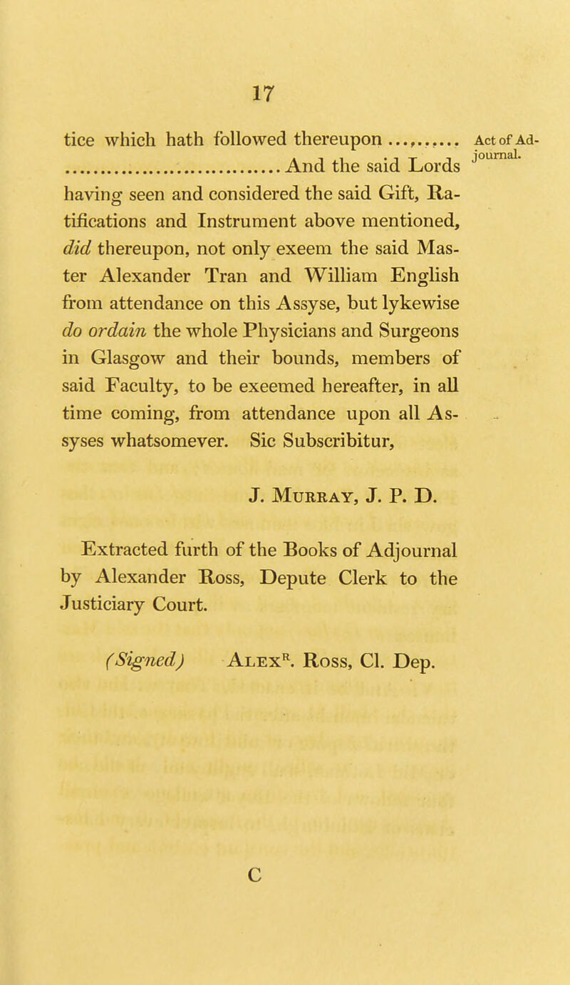 tice which hath followed thereupon ActofAd- And the said Lords having seen and considered the said Gift, Ra- tifications and Instrument above mentioned, did thereupon, not only exeem the said Mas- ter Alexander Tran and William English from attendance on this Assyse, but lykewise do ordain the whole Physicians and Surgeons in Glasgow and their bounds, members of said Faculty, to be exeemed hereafter, in all time coming, from attendance upon all As- syses whatsomever. Sic Subscribitur, J. Murray, J. P. D. Extracted furth of the Books of Adjournal by Alexander Ross, Depute Clerk to the Justiciary Court. (Signed) ALEx^ Ross, CI. Dep. C