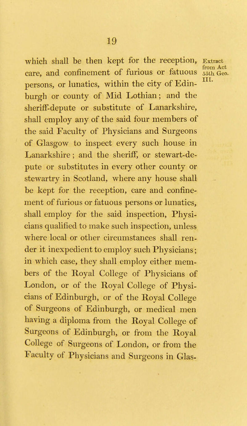 which shall be then kept for the reception, Extract care, and confinement of furious or fatuous 55th Geo. persons, or lunatics, within the city of Edin- burgh or county of Mid Lothian; and the sheriff-depute or substitute of Lanarkshu-e, shall employ any of the said four members of the said Faculty of Physicians and Surgeons of Glasgow to inspect every such house in Lanarkshire; and the sheriffj or stewart-de- pute or substitutes in every other county or stewartry in Scotland, where any house shall be kept for the reception, care and confine- ment of furious or fatuous persons or lunatics, shall employ for the said inspection. Physi- cians qualified to make such inspection, unless where local or other circumstances shall ren- der it inexpedient to employ such Physicians; in which case, they shall employ either mem- bers of the Royal College of Physicians of London, or of the Royal College of Physi- cians of Edinburgh, or of the Royal College of Surgeons of Edinburgh, or medical men having a diploma from the Royal College of Surgeons of Edinburgh, or from the Royal College of Surgeons of London, or from the Faculty of Physicians and Surgeons in Glas-