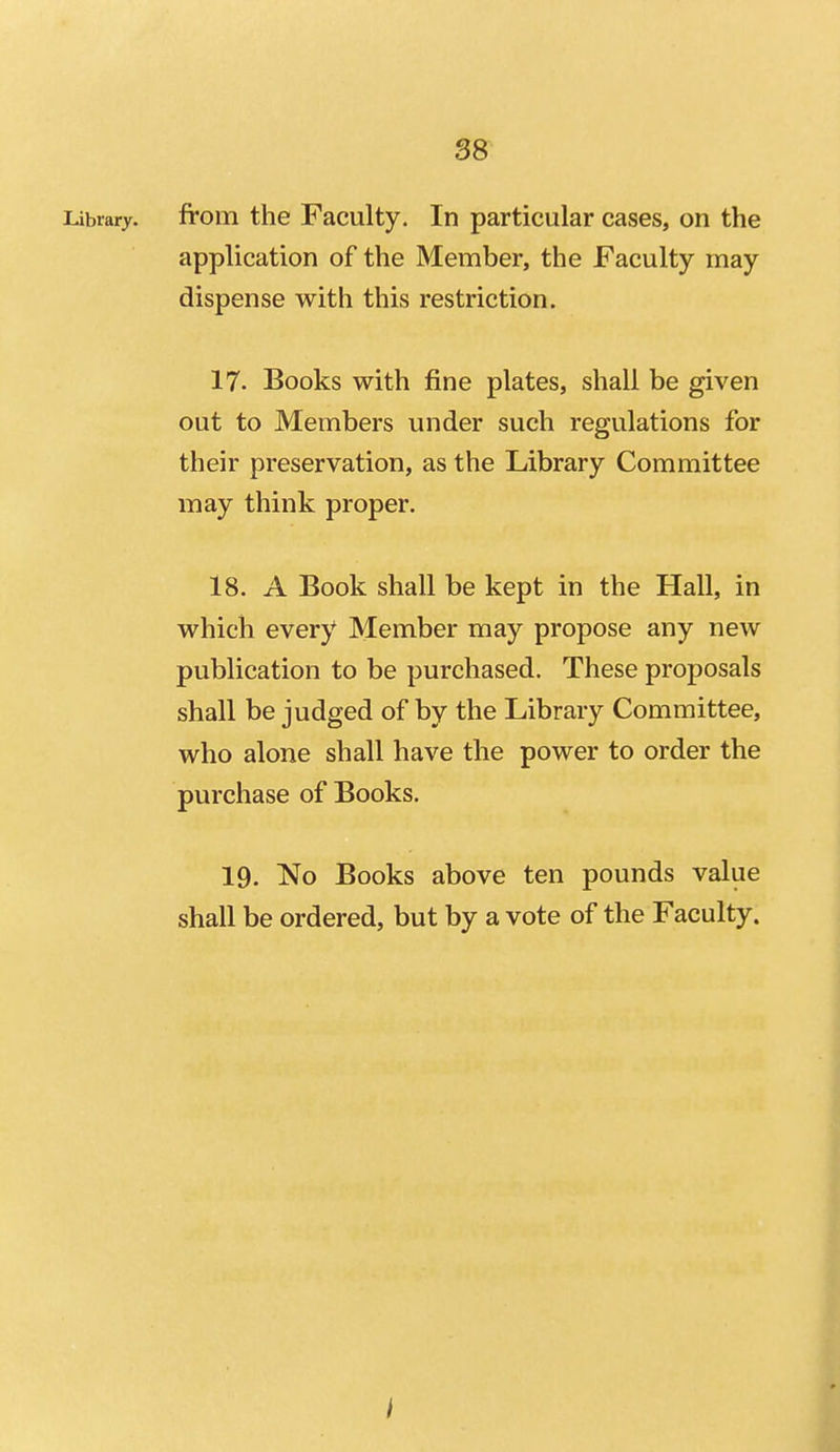 Library, from the Faculty, In particular cases, on the application of the Member, the Faculty may dispense with this restriction. 17. Books with fine plates, shall be given out to Members under such regulations for their preservation, as the Library Committee may think proper. 18. A Book shall be kept in the Hall, in which every Member may propose any new publication to be purchased. These proposals shall be judged of by the Library Committee, who alone shall have the power to order the purchase of Books. 19. No Books above ten pounds value shall be ordered, but by a vote of the Faculty. I