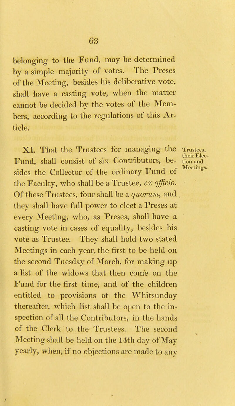 belonging to the Fund, may be determined by a simple majority of votes. The Preses of the Meeting, besides his deliberative vote, shall have a casting vote, when the matter cannot be decided by the votes of the Mem- bers, according to the regulations of this Ar- ticle. XI. That the Trustees for managing the Trustees, their Else- Fund, shall consist of six Contributors, be- tion and sides the Collector of the ordinary Fund of ^^^'•'S'' the Faculty, who shall be a Trustee, ecc officio. Of these Trustees, four shall be a quorum, and they shall have full power to elect a Preses at every Meeting, who, as Preses, shall have a casting vote in cases of equality, besides his vote as Trustee. They shall hold two stated Meetings in each year, the first to be held on the second Tuesday of March, for making up a list of the widows that then come on the Fund for the first time, and of the children entitled to provisions at the Whitsunday thereafter, which list shall be open to the in- spection of all the Contributors, in the hands of the Clerk to the Trustees. The second Meeting shall be held on the 14th day of May yearly, when, if no objections are made to any