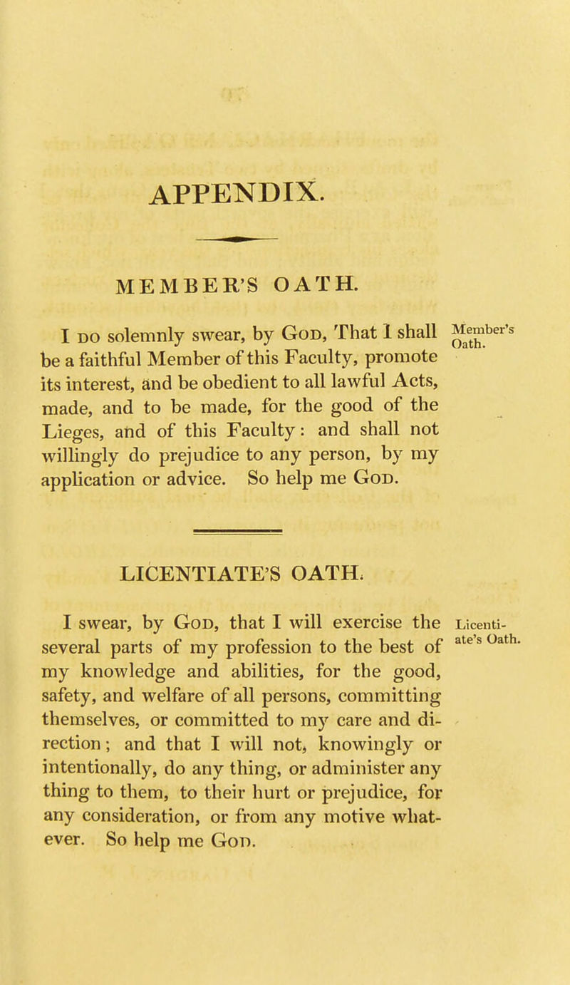 APPENDIX. MEMBER'S OATH. I DO solemnly swear, by God, That 1 shall be a faithful Member of this Faculty, promote its interest, and be obedient to all lawful Acts, made, and to be made, for the good of the Lieges, and of this Faculty: and shall not willingly do prejudice to any person, by my application or advice. So help me God. LICENTIATE'S OATH. I swear, by God, that I will exercise the Licenti- several parts of my profession to the best of my knowledge and abilities, for the good, safety, and welfare of all persons, committing themselves, or committed to my care and di- rection ; and that I will not, knowingly or intentionally, do any thing, or administer any thing to them, to their hurt or prejudice, for any consideration, or from any motive what- ever. So help me God.