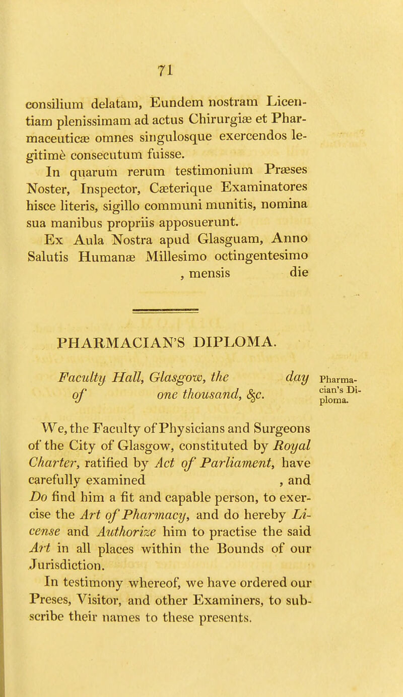 n consilium delatara, Eundem nostram Liceii- tiam plenissimam ad actus Chirurgiae et Phar- maceutics omnes sirigulosque exercendos le- gitime consecutum fuisse. In quarum rerum testimonium Praeses Noster, Inspector, Cseterique Examinatores hisce Uteris, sigillo communi munitis, nomina sua manibus propriis apposuerunt. Ex Aula Nostra apud Glasguam, Anno Salutis Humanae Millesimo octingentesimo , mensis die PHARMACIAN'S DIPLOMA. Faculty Hall, Glasgow, the day Pharma- qf one thousand, S^c. We, the Faculty of Physicians and Surgeons of the City of Glasgow, constituted by Royal Charter, ratified by Act of Parliament, have carefully examined , and Do find him a fit and capable person, to exer- cise the Art of Pharmacy, and do hereby Li- cense and Authorize him to practise the said Art in all places within the Bounds of our Jurisdiction. In testimony whereof, we have ordered our Preses, Visitor, and other Examiners, to sub- scribe their names to these presents.