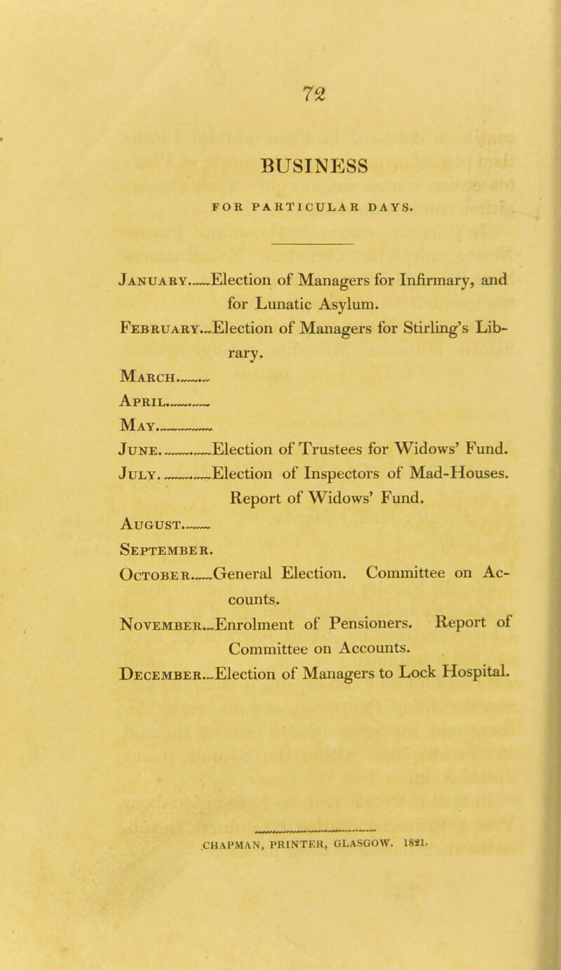 BUSINESS FOR PARTICULAR DAYS. January.—Election of Managers for Infirmary, and for Lunatic Asylum. FEBRUARY.~Election of Managers for Stirling's Lib- rary. March April May June. Election of Trustees for Widows' Fund. July . Election of Inspectors of Mad-Houses. Report of Widows' Fund. August.—- September. October General Election. Committee on Ac- counts. NovEMBER.^Enrolment of Pensioners. Report of Committee on Accounts. DECEMBER.~Election of Managers to Lock Hospital. CHAPMAN, PRINTER, GLASGOW. 18il.