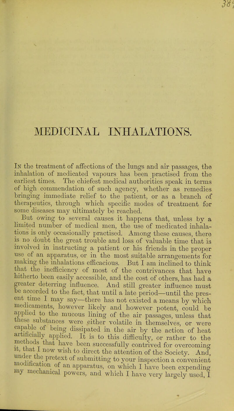 MEDICINAL INHALATIONS. In the treatment of affections of the lungs and air passages, the inhalation of medicated vapours has been practised from the earliest times. The chiefest medical authorities speak in terms of high commendation of such agency, whether as remedies bringing immediate relief to the patient, or as a branch of therapeutics, through which specific modes of treatment for some diseases may ultimately be reached. But owing to several causes it happens that, unless by a limited number of medical men, the use of medicated inhala- tions is only occasionally practised. Among these causes, there is no doubt the great trouble and loss of valuable time that is involved in instructing a patient or his friends in the proper use of an apparatus, or in the most suitable arrangements for makmg the inhalations efficacious. But I am inclined to think that the inefficiency of most of the contrivances that have hitherto been easily accessible, and the cost of others, has had a greater deterring influence. And still greater influence must be accorded to the fact, that until a late period—until the pres- ent time I may say—there has not existed a means by which medicaments, however likely and however potent, could be apphed to the mucous lining of the air passages, unless that these substances were either volatile in themselves, or were capable of being dissipated in the air by the action of heat artitaciaUy applied. It is to this difficulty, or rather to the methods that have been successfully contrived for overcoming It, tnat i now wish to direct the attention of the Society. And, unaer the pretext of submitting to your inspection a convenient moamcation of an apparatus, on which I have been expending