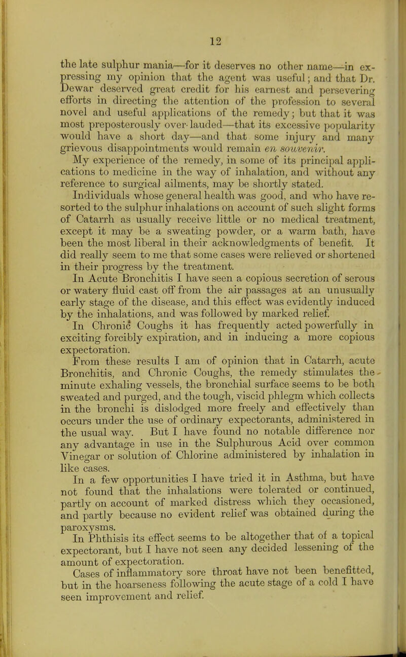 the late sulphur mania—for it deserves no other name—in ex- pressing my opinion that the agent was useful; and that Dr. Dewar deserved great credit for his earnest and persevering efforts in directing the attention of the profession to several novel and useful applications of the remedy; but that it was most preposterously over- lauded—that its excessive popularity would have a short day—and that some injury and many grievous disappointments would remain en souvenir. My experience of the remedy, in some of its principal appli- cations to medicine in the way of inhalation, and without any reference to sui-gica] ailments, may be shortly stated. Individuals whose general health was good, and who have re- sorted to the sulphur inhalations on account of such slight forms of Catarrh as usually receive little or no medical treatment, except it may be a sweating powder, or a warm bath, have been the most liberal in their acknowledgments of benefit. It did really seem to me that some cases were relieved or shortened in their progress by the treatment. In Acute Bronchitis I have seen a copious secretion of serous or watery fluid cast off from the air passages at an unusually early stage of the disease, and this effect was evidently induced by the inhalations, and was followed by marked relief In Chronic Coughs it has frequently acted powerfully in exciting forcibly expiration, and in inducing a more copious expectoration. From these results I am of opinion that in Catarrh, acute Bronchitis, and Chronic Coughs, the remedy stimulates the- minute exhaling vessels, the bronchial surface seems to be both sweated and purged, and the tough, viscid phlegm which collects in the bronchi is dislodged more freely and effectively than occurs under the use of ordinary expectorants, administered in the usual way. But I have found no notable difference nor any advantage in use in the Sulphurous Acid over common Vinegar or solution of Chlorine administered by inhalation in like cases. In a few opportunities I have tried it in Asthma, but have not found that the inhalations were tolerated or continued, partly on account of marked distress which they occasioned, and partly because no evident relief was obtained dm'ing the paroxysms. In Phthisis its effect seems to be altogether that of a topical expectorant, but I have not seen any decided lessening of the amount of expectoration. Cases of inflammatory sore throat have not been benefitted, but in the hoarseness following the acute stage of a cold I have seen improvement and relief