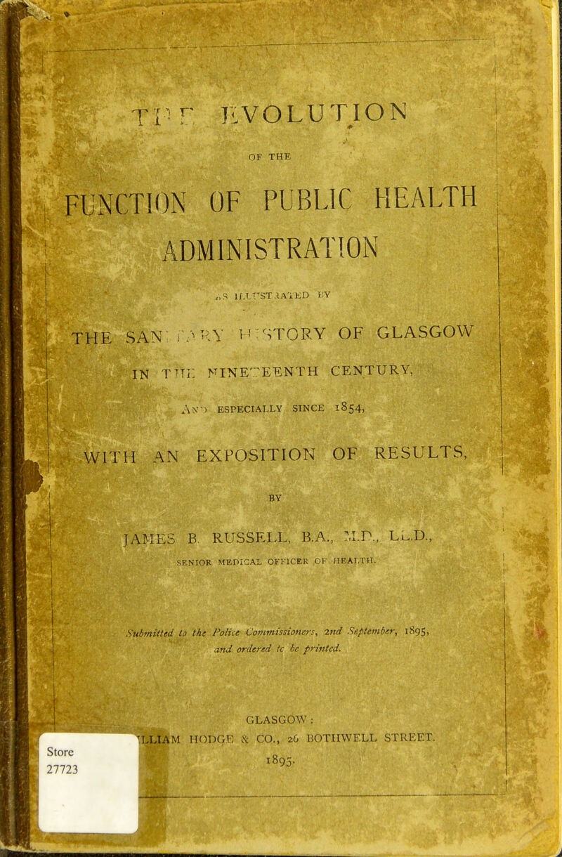 Ti r EVOLUTION OF THE CTION OF PUBLIC HEALTH ADMINISTRATION „S U'.LT'ST.iA'iKD V.V THE SAN V^HY L' STORY OF GLASGOW IN T'lr. NINETEENTH CENTURY, An'-) especially since 1854, WITH AN EXPOSITION OF RESULTS, BY JAMES B. RUSSELL, B.A., M.P., Lu,D., SENIOR MEDICAL OFFICER OF HEALTH. Stibmitted to the Police Commissioners, 2nd September, 1895, and ordered tc be printed. GLASGOW : IIODGV: & CO., 26 BOTIIWELL STREET. 1895.