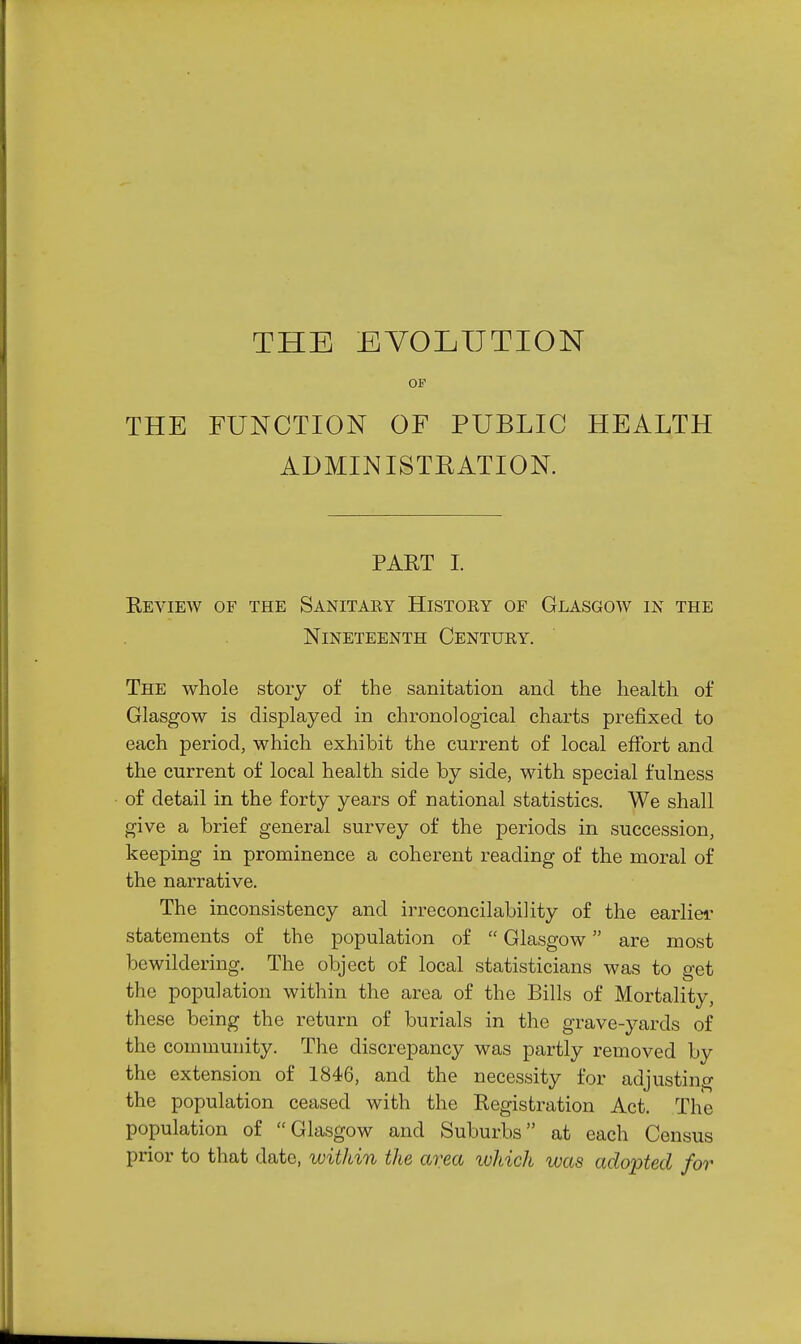 THE EVOLUTION OF THE FUNCTION OF PUBLIC HEALTH ADMINISTEATION. PART I. Review of the Sanitaey History of Glasgow in the Nineteenth Century. The whole story of the sanitation and the health of Glasgow is displayed in chronological charts prefixed to each period, which exhibit the current of local effort and the current of local health side by side, with special fulness of detail in the forty years of national statistics. We shall give a brief general survey of the periods in succession, keeping in prominence a coherent reading of the moral of the narrative. The inconsistency and irreconcilability of the earliei statements of the population of  Glasgow are most bewildering. The object of local statisticians was to get the population within the area of the Bills of Mortality, these being the return of burials in the grave-yards of the community. The discrepancy was partly removed by the extension of 1846, and the necessity for adjusting the population ceased with the Registration Act. The population of Glasgow and Suburbs at each Census prior to that date, within the area luhich was adopted for