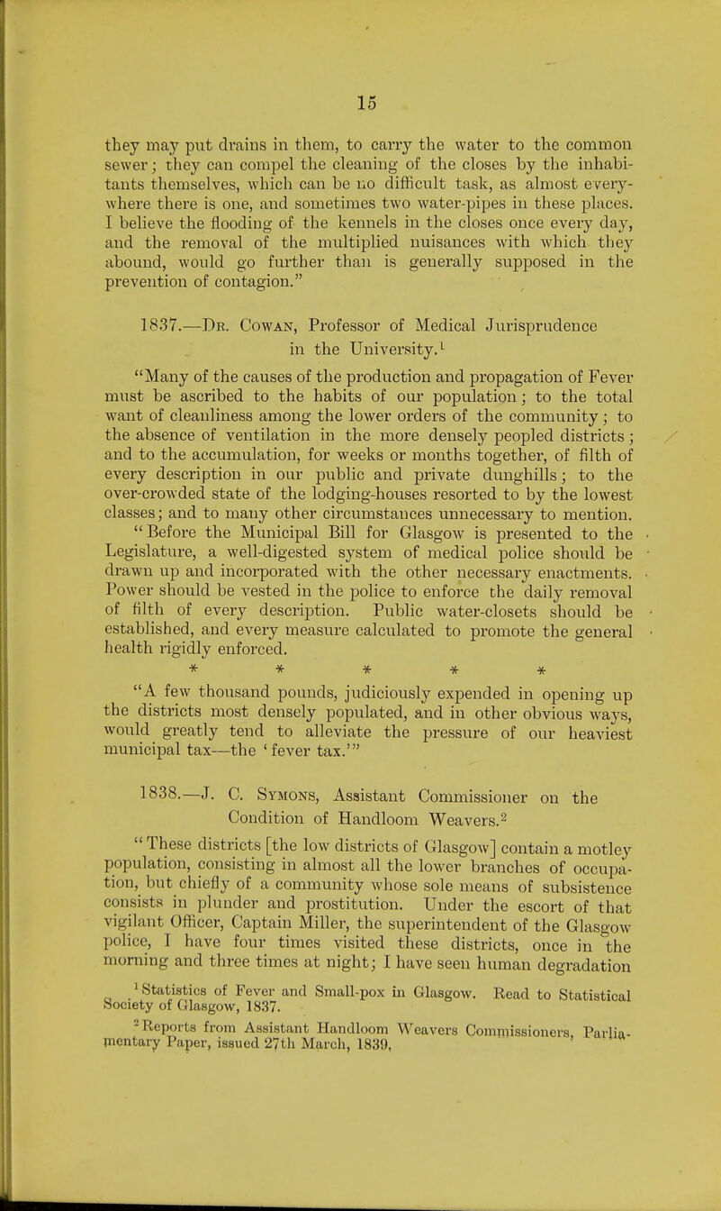 they may put drains in them, to carry the water to the common sewer; they can compel the cleaning of the closes by the inhabi- tants themselves, which can be no difficult task, as almost every- where there is one, and sometimes two water-pipes in these places. I believe the flooding of the kennels in the closes once every day, and the removal of the multiplied nuisances with which they abound, would go further than is generally supposed in the prevention of contagion. 1837.—Dr. Cowan, Professor of Medical Jurisprudence in the University,'- Many of the causes of the production and propagation of Fever must be ascribed to the habits of our population; to the total want of cleanliness among the lower orders of the community; to the absence of ventilation in the more densely peopled districts; and to the accumulation, for weeks or months together, of filth of every description in our pviblic and private dunghills; to the over-crowded state of the lodging-houses resorted to by the lowest classes; and to many other circumstances unnecessary to mention. Before the Mimicipal Bill for Glasgow is presented to the Legislature, a well-digested system of medical police should be drawn up and incorporated with the other necessary enactments. Power should be vested in the police to enforce the daily removal of filth of every description. Public water-closets should be established, and every measure calculated to promote the general health rigidly enforced. * * * ^ * A few thousand pounds, judiciously expended in opening up the districts most densely populated, and in other obvious ways, would greatly tend to alleviate the pressure of our heaviest municipal tax—the 'fever tax.' 1838.—J. C. Symons, Assistant Commissioner on the Condition of Handloom Weavers. ^  These districts [the low districts of Glasgow] contain a motley population, consisting in almost all the lower branches of occupa- tion, but chiefly of a community Avhose sole means of subsistence consists in plunder and prostitution. Under the escort of that vigilant Officer, Captain Miller, the superintendent of the Glasgow police, I have four times visited these districts, once in the morning and three times at night; I have seen human degradation 1 Statistics of Fever and Small-pox iii Glasgow. Read to Statistical Society of Glasgow, 18.37. 2 Reports from Assistant Handloom Weavers Comniissioners Parlia- mentary Paper, issued 27tli March, 1839, > «
