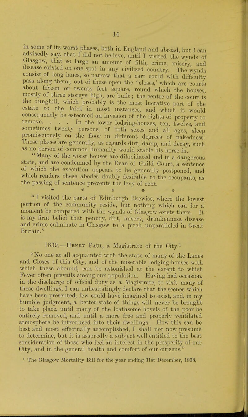 in some of its worst phases, both in England and abroad, but I can advisedly say, that I did not believe, until I visited the wynds of Glasgow, that so large an amount of filth, crime, misery, and disease existed on one spot in any civilised country. The wynds consist of long lanes, so narrow that a cart could with difficulty pass along them; out of these open the 'closes,' which are courts about fifteen or twenty feet square, round which the houses, mostly of three storeys high, are built; the centre of the court is the dunghill, which probably is the most lucrative part of the estate to the laird in most instances, and which it would consequently be esteemed an invasion of the rights of property to remove. ... In the lower lodging-houses, ten, twelve, and sometimes twenty persons, of both sexes and all ages, sleep promiscuously on the floor in different degrees of nakedness. These places are generally, as regards dirt, damp, and decay, such as no person of common humanity would stable his horse in.  Many of the Avorst houses are dilapidated and in a dangerous state, and are condemned by the Dean of Guild Court, a sentence of which the execution appears to be generally postponed, and which renders these abodes doubly desirable to the occupants, as the passing of sentence prevents the levy of rent. *****  I visited the parts of Edinburgh likewise, where the lowest portion of the community reside, but nothing which can for a moment be compared with the wynds of Glasgow exists there. It is my firm belief that penury, dirt, misery, drunkenness, disease and crime culminate in Glasgow to a pitch unparalleled in Great Britain. 1839.—Henet Paul, a Magistrate of the City.^ No one at all acquainted with the state of many of the Lanes and Closes of this City, and of the miserable lodging-houses with which these abound, can be astonished at the extent to which Fever often prevails among our population. Having had occasion, in the discharge of official duty as a Magistrate, to visit many of these dwellings, I can unhesitatingly declare that the scenes which have been presented, few could have imagined to exist, and, in my humble judgment, a better state of things will never be brought to take place, until many of the loathsome hovels of the poor be entirely removed, and until a more free and properly ventilated atmosphere be introduced into their dwellings. How this can be best and most effectually accomplished, I shall not now presume to determine, but it is assuredly a subject well entitled to the best consideration of those who feel an interest in the |)rosperity of our City, and in the general health and comfort of our citizens. ^ The Glasgow Mortality Bill for the year ending 31st December, 1838.