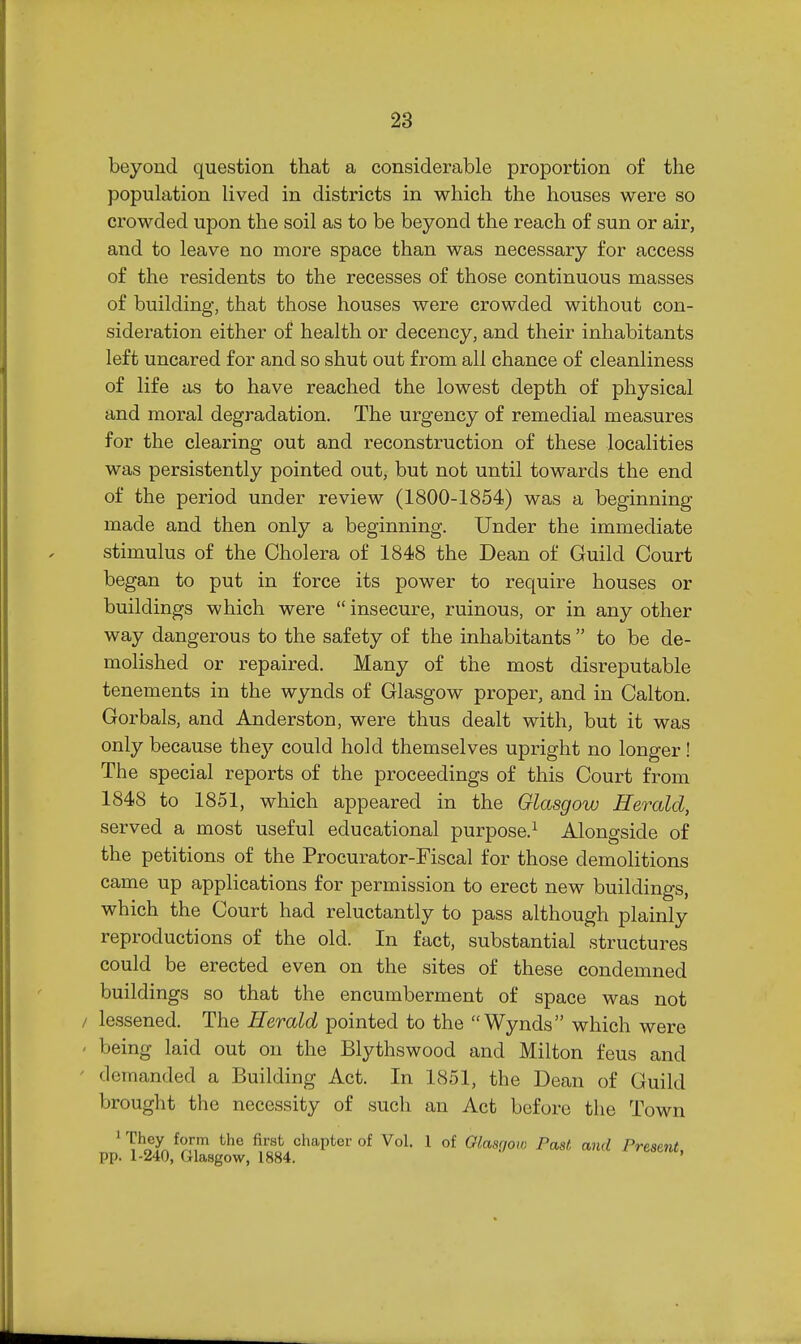 beyond question that a considerable proportion of the population lived in districts in which the houses were so crowded upon the soil as to be beyond the reach of sun or air, and to leave no more space than was necessary for access of the residents to the recesses of those continuous masses of building, that those houses were crowded without con- sideration either of health or decency, and their inhabitants left uncared for and so shut out from all chance of cleanliness of life as to have reached the lowest depth of physical and moral degradation. The urgency of remedial measures for the clearing out and reconstruction of these localities was persistently pointed out, but not until towards the end of the period under review (1800-1854) was a beginning made and then only a beginning. Under the immediate stimulus of the Cholera of 1848 the Dean of Guild Court began to put in force its power to require houses or buildings which were  insecure, ruinous, or in any other way dangerous to the safety of the inhabitants  to be de- molished or repaired. Many of the most disreputable tenements in the wynds of Glasgow proper, and in Calton. Gorbals, and Anderston, were thus dealt with, but it was only because they could hold themselves upright no longer! The special reports of the proceedings of this Court from 1848 to 1851, which appeared in the Glasgow Herald, served a most useful educational purpose.^ Alongside of the petitions of the Procurator-Fiscal for those demolitions came up applications for permission to erect new buildings, which the Court had reluctantly to pass although plainly reproductions of the old. In fact, substantial structures could be erected even on the sites of these condemned buildings so that the encumberment of space was not lessened. The Herald pointed to the Wynds which were being laid out on the Blythswood and Milton feus and demanded a Building Act. In 1851, the Dean of Guild brought the necessity of such an Act before the Town ' T^^L ^^f, ^^^^ chapter of Vol. 1 of Glasgow Past and Present. pp. 1-240, Glasgow, 1884. '