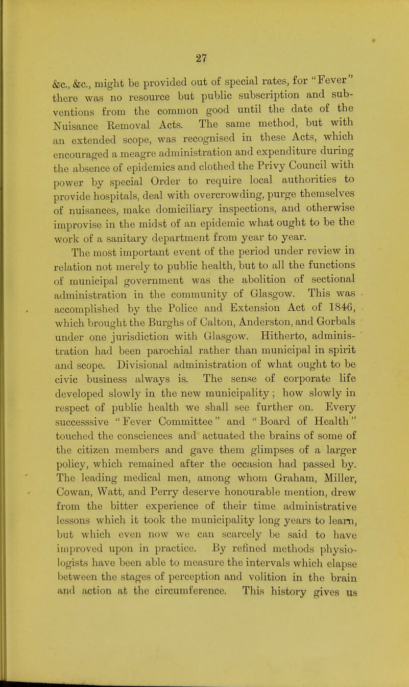 &c., &c., might be provided out of special rates, for Fever there was no resource but public subscription and sub- ventions from the common good until the date of the Nuisance Removal Acts. The same method, but with an extended scope, was recognised in these Acts, which encouraged a meagre administration and expenditure during the absence of epidemics and clothed the Privy Council with power by special Order to require local authorities to provide hospitals, deal with overcrowding, purge themselves of nuisances, make domiciliary inspections, and otherwise improvise in the midst of an epidemic what ought to be the work of a sanitary department from year to year. The most important event of the period under review in relation not merely to public health, but to all the functions of municipal government was the abolition of sectional administration in the community of Glasgow. This was accomplished by the Police and Extension Act of 1846, which brought the Burghs of Oalton, Anderston, and Gorbals under one jurisdiction with Glasgow. Hitherto, adminis- tration had been parochial rather than municipal in spirit and scope. Divisional administration of what ought to be civic business always is. The sense of corporate life developed slowly in the new municipality ; how slowly in respect of public health we shall see further on. Every successsive  Fever Committee and  Board of Health touched the consciences and actuated the brains of some of the citizen members and gave them glimpses of a larger policy, which remained after the occasion had passed by. The leading medical men, among whom Graham, Miller, Cowan, Watt, and Perry deserve honourable mention, drew from the bitter experience of their time administrative lessons which it took the municipality long years to learn, but which even now we can scarcely be said to have improved upon in practice. By refined methods physio- logists have been able to measure the intervals which elapse between the stages of perception and volition in the brain and action at the circumference. This history gives us