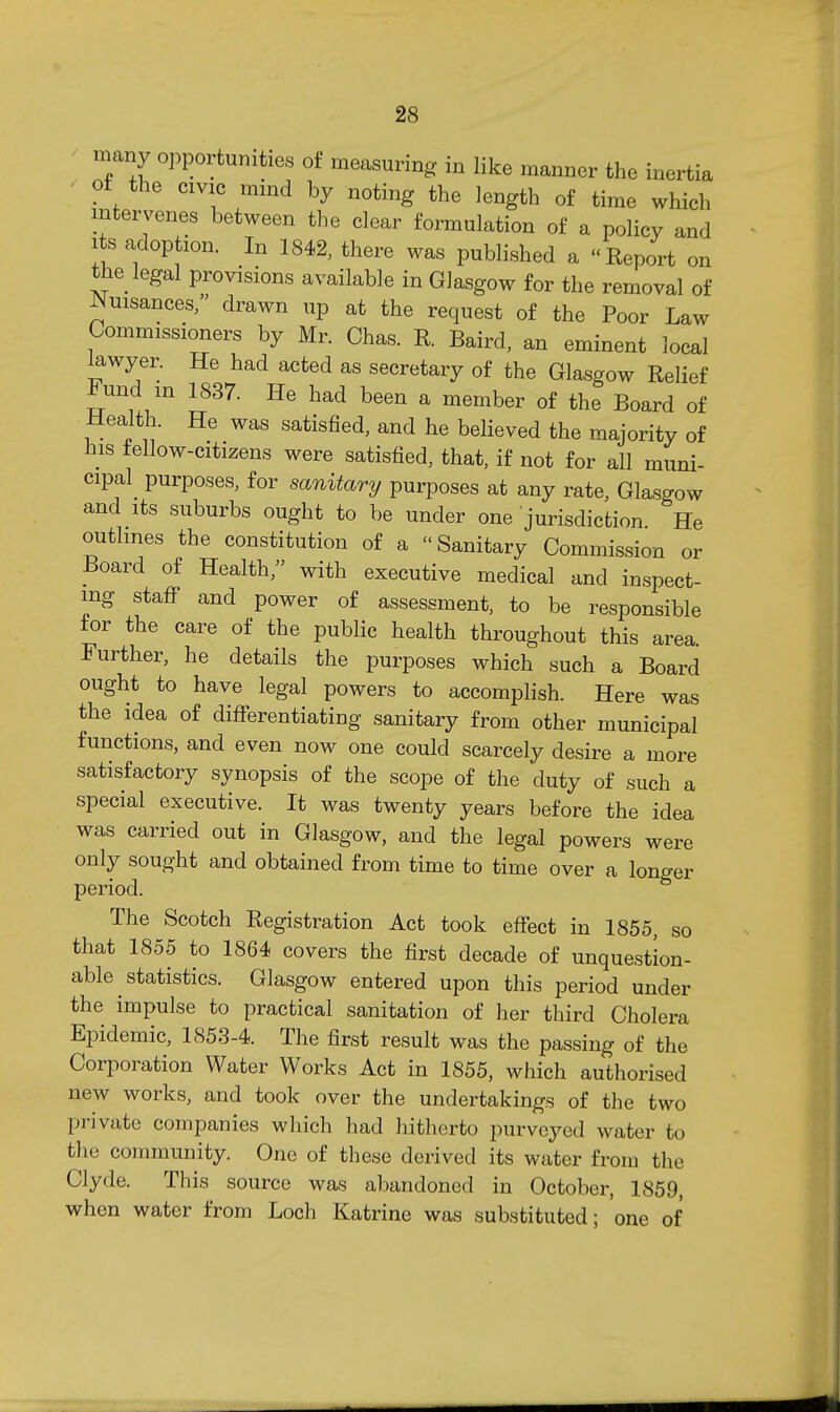 many o])portunities of measuring in like manner the inertia ■ ot the CIVIC mind by noting the length of time which intervenes between the clear formulation of a policy and Its adoption. In 1842, there was published a Report on the_ legal provisions available in Glasgow for the removal of ^uisances/' drawn up at the request of the Poor Law Commissioners by Mr. Chas. R. Baird, an eminent local lawyer. He had acted as secretary of the Glasgow Relief ^und m 1837. He had been a member of the Board of Health. He was satisfied, and he believed the majority of his tellow-citizens were satisfied, that, if not for all muni- cipal purposes, for sanitary purposes at any rate, Glasgow and its suburbs ought to be under one jurisdiction He outlines the constitution of a Sanitary Commission or Board of Health, with executive medical and inspect- ing staff and power of assessment, to be responsible for the care of the public health throughout this area. Further, he details the purposes which such a Board ought to have legal powers to accomplish. Here was the idea of differentiating sanitary from other municipal functions, and even now one could scarcely desire a more satisfactory synopsis of the scope of the duty of such a special executive. It was twenty years before the idea was carried out in Glasgow, and the legal powers were only sought and obtained from time to time over a longer period. The Scotch Registration Act took effect in 1855, so that 1855 to 1864 covers the first decade of unquestion- able statistics. Glasgow entered upon this period under the impulse to practical sanitation of her third Cholera Epidemic, 1853-4. The first result was the passing of the Corporation Water Works Act in 1855, which authorised new works, and took over the undertakings of the two private companies which had hitherto purveyed water to the community. One of these derived its water from the Clyde. This source was abandoned in October, 1859, when water from Loch Katrine was substituted; one of