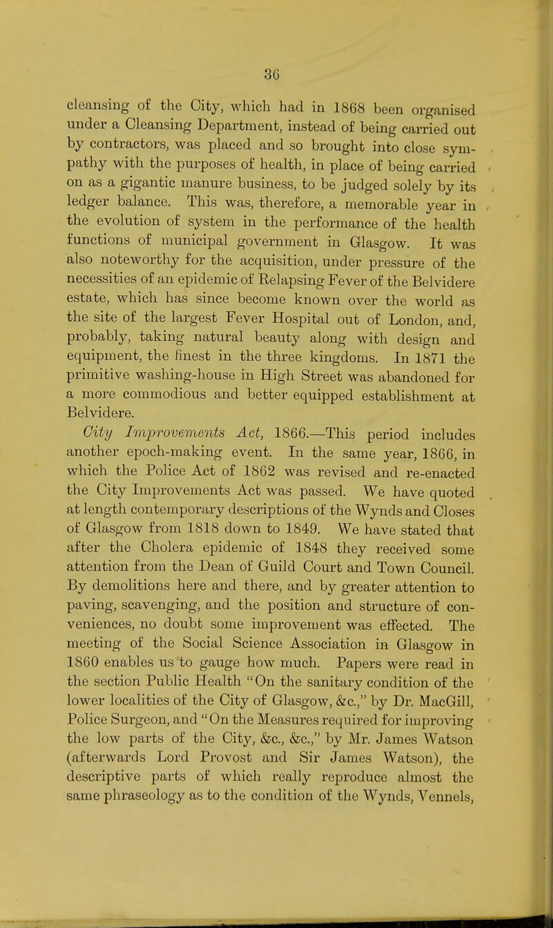 cleansing of the City, M^hich had in 1868 been organised under a Cleansing Department, instead of being carried out by contractors, was placed and so brought into close sym- pathy with the purposes of health, in place of being carried on as a gigantic manure business, to be judged solely by its ledger balance. This was, therefore, a memorable year in the evolution of system in the performance of the health functions of municipal government in Glasgow. It was also noteworthy for the acquisition, under pressure of the necessities of an epidemic of Relapsing Fever of the Belvidere estate, which has since become known over the world as the site of the largest Fever Hospital out of London, and, probably, taking natural beauty along with design and equipment, the finest in the three kingdoms. In 1871 the primitive washing-house in High Street was abandoned for a more commodious and better equipped estabhshment at Belvidere. Gity Improvements Act, 1866.—This period includes another epoch-making event. In the same year, 1866, in which the Police Act of 1862 was revised and re-enacted the City Improvements Act was passed. We have quoted at length contemporary descriptions of the Wynds and Closes of Glasgow from 1818 down to 1849. We have stated that after the Cholera epidemic of 1848 they received some attention from the Dean of Guild Court and Town Council. By demolitions here and there, and by greater attention to paving, scavenging, and the position and structure of con- veniences, no doubt some improvement was elfected. The meeting of the Social Science Association in Glasgow in 1860 enables us to gauge how much. Papers were read in the section Public Health On the sanitary condition of the lower localities of the City of Glasgow, &c., by Dr. MacGill, Police Surgeon, and On the Measures required for improving the low parts of the City, &c., &c., by Mr. James Watson (afterwards Lord Provost and Sir James Watson), the descriptive parts of which really reproduce almost the same phraseology as to the condition of the Wynds, Vennels,