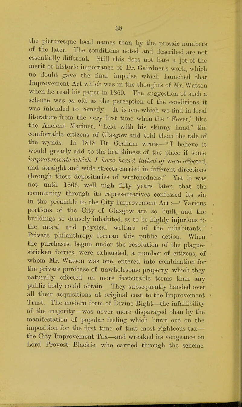 the picturesque local names than by the prosaic numbers of the later. The conditions noted and described are not essentially different. Still this does not bate a jot of the merit or historic importance of Dr. Gairdner's work, which no doubt gave the final impulse which launched that Improvement Act which was in the thoughts of Mr. Watson when he read his paper in 1860. The suggestion of such a scheme was as old as the perception of the conditions it was intended to remedy. It is one which we find in local literature from the very first time when the  Fever, like the Ancient Mariner, held with his skinny hand the comfortable citizens of Glasgow and told them the tale of the wynds. In 1818 Dr. Graham wrote—I believe it would greatly add to the healthiness of the pi ace if some improvements which I have heard talked of were effected, and straight and wide streets carried in difierent directions through these depositaries of wretchedness. Yet it was not until 1866, well nigh fifty years later, that the community through its representatives confessed its sin in the preamble to the City Improvement Act:— Various portions of the City of Glasgow are so built, and the buildings so densely inhabited, as to be highly injurious to the moral and physical welfare of the inhabitants. Private philanthropy foreran this public action. When the purchases, begun under the resolution of the plague- stricken forties, were exhausted, a number of citizens, of whom Mr. Watson was one, entered into combination for the private purchase of unwholesome property, which they naturally effected on more favourable terms than any public body could obtain. They subsequently handed over all their acquisitions at original cost to the Improvement Trust. The modern form of Divine Eight—the infallibility of the majority—was never more disparaged than by the manifestation of popular feeling which burst out on the imposition for the first time of that most righteous tax— the City Improvement Tax—and wreaked its vengeance on Lord Provost Blackie, who carried through the scheme.