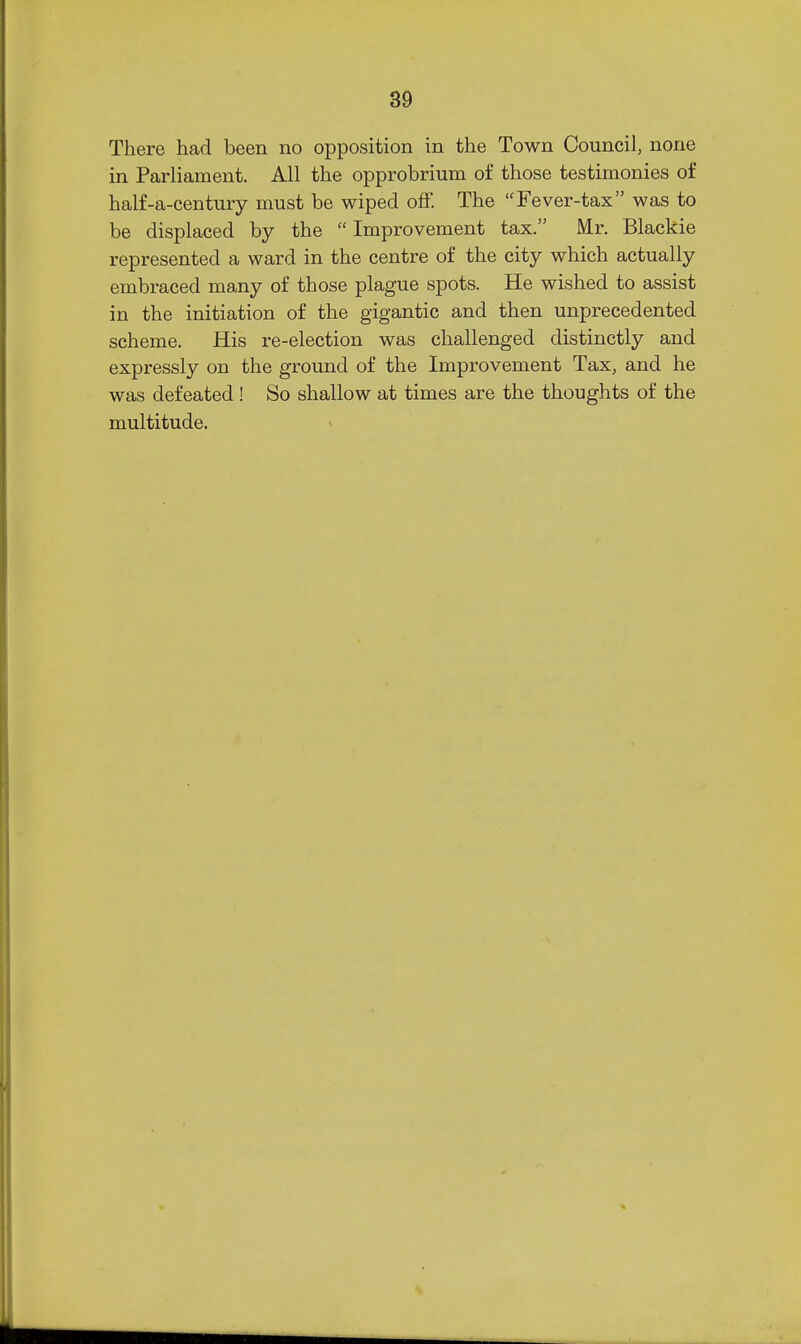 There had been no opposition in the Town Council, none in Parliament. All the opprobrium of those testimonies of half-a-century must be wiped off. The Fever-tax was to be displaced by the  Improvement tax. Mr. Blackie represented a ward in the centre of the city which actually embraced many of those plague spots. He wished to assist in the initiation of the gigantic and then unprecedented scheme. His re-election was challenged distinctly and expressly on the ground of the Improvement Tax, and he was defeated ! So shallow at times are the thoughts of the multitude.