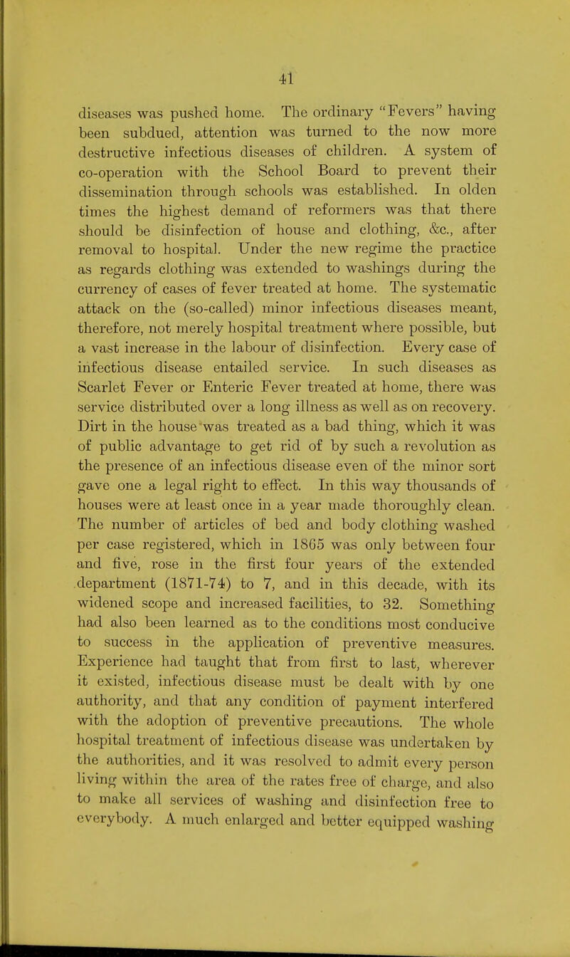 diseases was pushed home. The ordinary Fevers having been subdued, attention was turned to the now more destructive infectious diseases of children. A system of co-operation with the School Board to prevent their dissemination through schools was established. In olden times the highest demand of reformers was that there should be disinfection of house and clothing, &c., after removal to hospital. Under the new regime the practice as regards clothing was extended to washings during the currency of cases of fever treated at home. The systematic attack on the (so-called) minor infectious diseases meant, therefore, not merely hospital treatment where possible, but a vast increase in the labour of disinfection. Every case of infectious disease entailed service. In such diseases as Scarlet Fever or Enteric Fever treated at home, there was service distributed over a long illness as well as on recovery. Dirt in the house'was treated as a bad thing, which it was of public advantage to get rid of by such a revolution as the presence of an infectious disease even of the minor sort gave one a legal right to effect. In this way thousands of houses were at least once m a year made thoroughly clean. The number of articles of bed and body clothing washed per case registered, which in 1865 was only between four and five, rose in the first four years of the extended department (1871-74) to 7, and in this decade, with its widened scope and increased facilities, to 32. Something had also been learned as to the conditions most conducive to success in the application of preventive measures. Experience had taught that from first to last, wherever it existed, infectious disease must be dealt with by one authority, and that any condition of payment interfered with the adoption of preventive precautions. The whole hospital treatment of infectious disease was undertaken by the authorities, and it was resolved to admit every person living within the area of the rates free of charge, and also to make all services of washing and disinfection free to everybody. A much enlarged and better equipped wasliino-