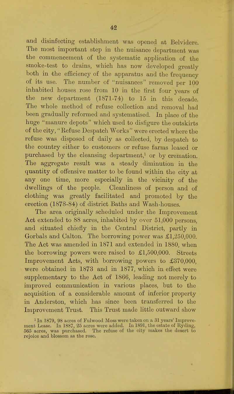 and disinfecting establishment was opened at Belvidere. The most important step in the nuisance department was the commencement of the systematic application of the smoke-test to drains, which has now developed greatly both in -the efficiency of the apparatus and the frequency of its use. The number of nuisances removed per 100 inhabited houses rose from 10 in the first four years of the new department (1871-74) to 15 in this decade. The whole method of refuse collection and removal had been gradually reformed and systematised. In place of the huge manure depots which used to disfigure the outskirts of the city, Refuse Despatch Works were erected where the refuse was disposed of daily as collected, by despatch to the country either to customers or refuse farms leased or purchased by the cleansing department,^ or by cremation. The aggregate result was a steady diminution in the quantity of offensive matter to be found within the city at any one time, more especially in the vicinity of the dwellings of the people. Cleanliness of person and of clothing was greatly facilitated and promoted by the erection (1878-84) of district Baths and Wash-houses. The area originally scheduled under the Improvement Act extended to 88 acres, inhabited by over 51,000 persons, and situated chiefly in the Central District, partly in Gorbals and Calton. The borrowing power was £1,250,000. The Act was amended in 1871 and extended in 1880, when the borrowing powers were raised to £1,500,000. Streets Improvement Acts, with borrowing powers to £370,000, were obtained in 1873 and in 1877, which in effect were supplementary to the Act of 1866, leading not merely to improved communication in various places, but to the acquisition of a considerable amount of inferior property in Anderston, which has since been transferred to the Improvement Trust. This Trust made little outward show 1 In 1879, 98 acres of Fulwood Moss were taken on a 31 years' Improve- ment Lease. In 1887, 25 acres were added. In 1891, the estate of Ryding, 565 acres, was purchased. The refuse of the city makes the desert to rejoice and blossom as the rose.