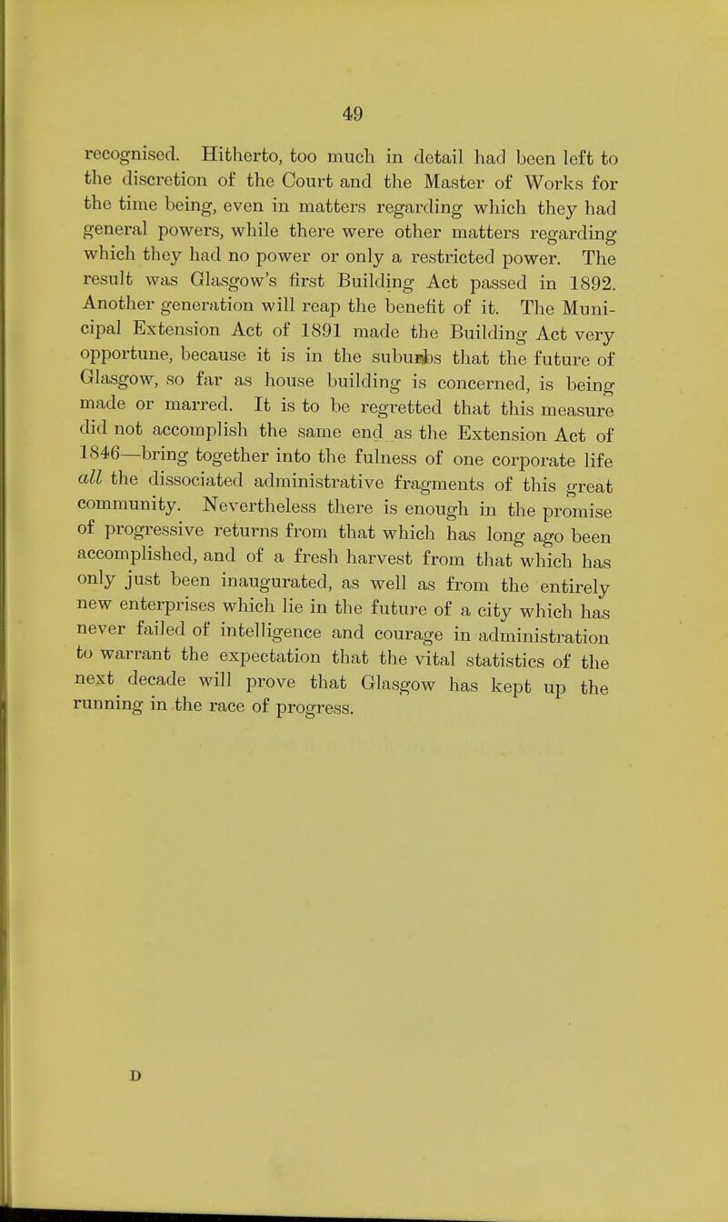 recognised. Hitherto, too much in detail had been left to the discretion of the Court and the Master of Works for the time being, even in matters regarding which they had general powers, while there were other matters regarding which they had no power or only a restricted power. The result was Glasgow's first Building Act passed in 1892. Another generation will reap the benefit of it. The Muni- cipal Extension Act of 1891 made the Building Act very opportune, because it is in the subuFi)s that the future of Glasgow, so far as house building is concerned, is being made or marred. It is to be regretted that this measure did not accomplish the same end as the Extension Act of 1846—bring together into the fulness of one corporate life all the dissociated administrative fragments of this f^reat community. Nevertheless there is enough in the proinise of progressive returns from that which has long ago been accomplished, and of a fresh harvest from that which has only just been inaugurated, as well as from the entirely new enterprises which lie in the future of a city which has never failed of intelligence and courage in administration to warrant the expectation that the vital statistics of the next^ decade will prove that Glasgow has kept up the running in the race of progress. D