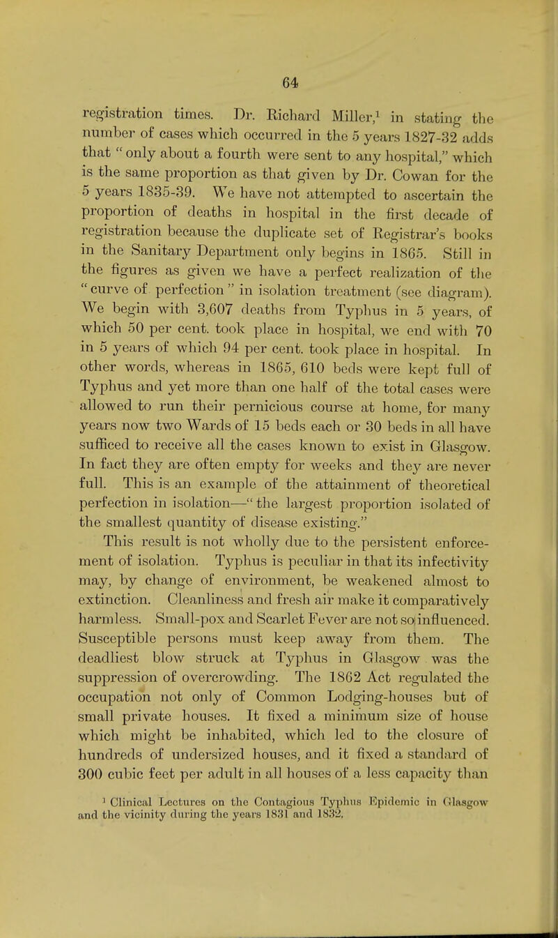 registration times. Dr. Richard Miller,' in stating the number of cases which occurred in the 5 years 1827-32 adds that  only about a fourth were sent to any hospital, which is the same proportion as that given by Dr. Cowan for the 5 years 1835-89. We have not attempted to ascertain the proportion of deaths in hospital in tlie first decade of registration because the duplicate set of Registrar's books in the Sanitary Department only begins in 1865. Still in the figures as given we have a perfect realization of the  curve of. perfection  in isolation treatment (see diagram). We begin with 3,607 deaths from Typhus in 5 years, of which 50 per cent, took place in hospital, we end with 70 in 5 years of which 94 per cent, took place in hospital. In other words, whereas in 1865, 610 beds were kept full of Typhus and yet more than one half of the total cases were allowed to run their pernicious course at home, for many years now two Wards of 15 beds each or 30 beds in all have sufiiced to receive all the cases known to exist in Glasg-ow. In fact they are often empty for weeks and they are never full. This is an example of the attainment of theoretical perfection in isolation— the largest proportion isolated of the smallest quantity of disease existing. This result is not wholly due to the persistent enforce- ment of isolation. Typhus is peculiar in that its infectivity may, by change of environment, be weakened almost to extinction. Cleanliness and fresh air make it comparatively harmless. Small-pox and Scarlet Fever are not soinfluenced. Susceptible persons must keep away from them. The deadliest blow struck at Tj^phus in Glasgow was the suppression of overcrowding. The 1862 Act regulated the occupation not only of Common Lodging-houses but of small private houses. It fixed a minimum size of house which might be inhabited, which led to the closure of hundreds of undersized houses, and it fixed a standard of 300 cubic feet per adult in all houses of a less capacity than ' Clinical Lectures on the Contagious Typhus Epidemic in Glasgow and the vicinity during the years 1831 and 1832,