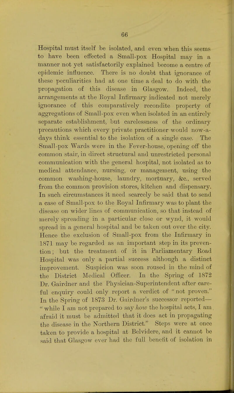 Hospital must itself be isolated, and even when this seems to have been effected a Small-pox Hospital may in a manner not yet satisfactorily explained become a centre of epidemic influence. There is no doubt that ignorance of these peculiarities had at one time a deal to do with the propagation of this disease in Glasgow. Indeed, the arrangements at the Eoyal Infirmary indicated not merely ignorance of this comparatively recondite property of aggregations of Small-pox even when isolated in an entirely separate establishment, but carelessness of the ordinary precautions which every private practitioner would now-a- days think essential to the isolation of a single case. The Small-pox Wards were in the Fever-house, opening off the common stair, in direct structural and unrestricted personal communication with the general hospital, not isolated as to medical attendance, nursing, or management, using the common washing-house, laundry, mortuary, &c., served from the common provision stores, kitchen and dispensary. In such circumstances it need scarcely be said that to send a case of Small-pox to the Royal Infirmary was to plant the disease on wider lines of communication, so that instead of merely spreading in a particular close or wynd, it would spread in a general hospital and be taken out over the city. Hence the exclusion of Small-pox from the Infirmary in 1871 may be regarded as an important step in its preven- tion ; but the treatment of it in Parliamentary Road Hospital was only a partial success although a distinct improvement. Suspicion was soon roused in the mind of the District Medical Ofiicer. In the Spring of 1872 Dr. Gairdner and the Physician-Superintendent after care- ful enquiry could only report a verdict of not proven. In the Spring of 1873 Dr. Gairdner's successor reported—  while I am not prepared to say how the hospital acts, I am afraid it must be admitted that it does act in propagating the disease in the Northern District. Steps were at once taken to provide a hospital at Belvidere, and it cannot be said that Glasgow ever had the full benefit of isolation in