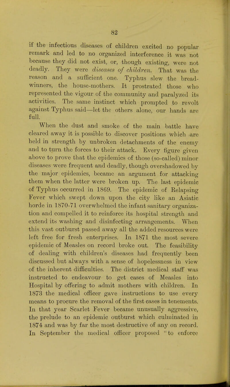 if the infectious diseases of children excited no popular remark and led to no organized interference it was not because they did not exist, or, though existing, were not deadly. They were diseases of children. That was the reason and a sufficient one. Typhus slew the bread- winners, the house-mothers. It prostrated those who represented the vigour of the community and paralyzed its activities. The same instinct which prompted to revolt against Typhus said—let the others alone, our hands are full. When the dust and smoke of the main battle have cleared away it is possible to discover positions which are held in strength by unbroken detachments of the enemy and to turn the forces to their attack. Every figure given above to prove that the epidemics of those (so-called) minor diseases were frequent and deadly, though overshadowed by the major epidemics, became an argument for attacking them when the latter were broken up. The last epidemic of Typhus occurred in 1869. The epidemic of Relapsing Fever which swept down upon the city like an Asiatic horde in 1870-71 overwhelmed the infant sanitary organiza- tion and compelled it to reinforce its hospital strength and extend its washing and disinfecting arrangements. When this vast outburst passed away all the added resources were left free for fresh enterprises. In 1871 the most severe epidemic of Measles on record broke out. The feasibility of dealing with children's diseases had frequently been discussed but always with a sense of hopelessness in view of the inherent difficulties. The district medical staff was instructed to endeavour to get cases of Measles into Hospital by offering to admit mothers with children. In 1873 the medical officer gave instructions to use every means to procure the removal of the first cases in tenements. In that year Scarlet Fever became unusually aggressive, the prelude to an epidemic outburst which culminated in 1874 and was by far the most destructive of any on record. In September the medical officer proposed  to enforce