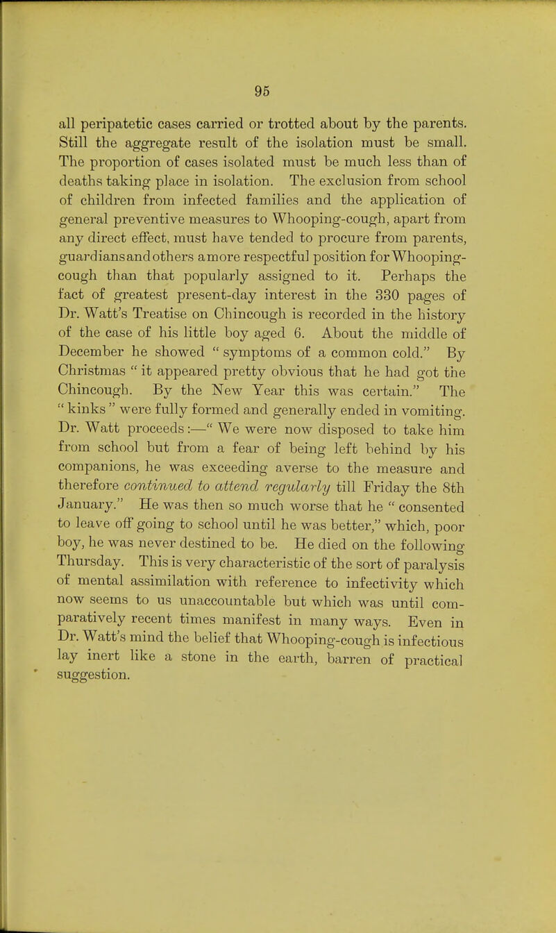 all peripatetic cases carried or trotted about by the parents. Still the aggregate result of the isolation must be small. The proportion of cases isolated must be much less than of deaths taking place in isolation. The exclusion from school of children from infected families and the application of general preventive measures to Whooping-cough, apart from any direct effect, must have tended to procure from parents, guardians and others amore respectful position for Whooping- cough than that popularly assigned to it. Perhaps the fact of greatest present-day interest in the 380 pages of Dr. Watt's Treatise on Chincough is recorded in the history of the case of his little boy aged 6. About the middle of December he showed  symptoms of a common cold. By Christmas  it appeared pretty obvious that he had got the Chincough. By the New Year this was certain. The ■' kinks  were fully formed and generally ended in vomiting. Dr. Watt proceeds:— We were now disposed to take him from school but from a fear of being left behind by his companions, he was exceeding averse to the measure and therefore continued to attend regularly till Friday the 8th January. He was then so much worse that he  consented to leave off going to school until he was better, which, poor boy, he was never destined to be. He died on the following Thursday. This is very characteristic of the sort of paralysis of mental assimilation with reference to infectivity which now seems to us unaccountable but which was until com- paratively recent times manifest in many ways. Even in Dr. Watt's mind the belief that Whooping-cough is infectious lay inert like a stone in the earth, barren of practical suggestion.