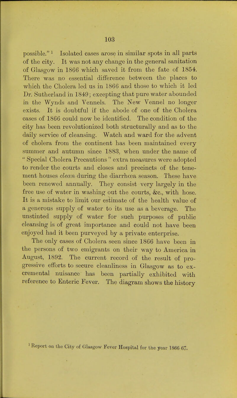 possible. ^ Isolated cases arose in similar spots in all parts of the city. It was not any change in the general sanitation of Glasgow in 1866 which saved it from the fate of 1854. There was no essential difference between the places to which the Cholera led us in 1866 and those to which it led Dr. Sutherland in 1849; excepting that pure water abounded in the Wynds and Vennels. The New Vennel no longer exists. It is doubtful if the abode of one of the Cholera cases of 1866 could now be identified. The condition of the city has been revolutionized both structurally and as to the daily service of cleansing. Watch and ward for the advent of cholera from the continent has been maintained every summer and autumn since 1888, when under the name of  Special Cholera Precautions  extra measures were adopted to render the courts and closes and precincts of the tene- ment houses clean during the diarrhoea season. These have been renewed annually. They consist very largely in the free use of water in washing out the courts, &c., with hose. It is a mistake to limit our estimate of the health value of a generous supply of water to its use as a beverage. The unstinted supply of water for such purposes of public cleansing is of great importance and could not have been enjoyed had it been purveyed by a private enterprise. The only cases of Cholera seen since 1866 have been in the persons of two emigrants on their way to America in August, 1892. The current record of the result of pro- gressive efforts to secure cleanliness in Glasgow as to ex- cremental nuisance has been partially exhibited with reference to Enteric Fever. The diagram shows the history ' Report on the City of Glasgow Fever Hospital for the year 1866 67.