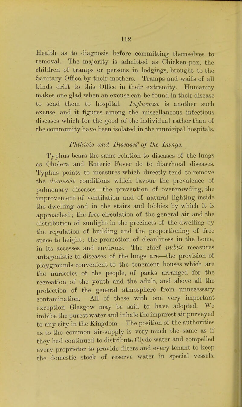 Health as to diagnosis before committing themselves to removal. The majority is admitted as Chicken-pox, the children of tramps or persons in lodgings, brought to the Sanitary Office by their mothers. Tramps and waifs of all kinds drift to this Office in their extremity. Humanity makes one glad when an excuse can be found in their disease to send them to hospital. Influenza is another such excuse, and it figures among the miscellaneous infectious diseases which for the good of the individual rather than of the community have been isolated in the municipal hospitals. Phthisis and Diseases' of the Lungs. Typhus bears the same relation to diseases of the lungs as Cholera and Enteric Fever do to diarrhoeal diseases. Typhus points to measures which directly tend to remove the domestic conditions which favour the prevalence of pulmonary diseases—the prevention of overcrowding, the improvement of ventilation and of natural lighting inside the dwelling and in the stairs and lobbies by which it is approached; the free circulation of the general air and the distribution of sunlight in the precincts of the dwelling by the regulation of building and the proportioning of free space to height; the promotion of cleanliness in the home, in its accesses and environs. The chief ]nd)Uc measures antagonistic to diseases of the lungs are—the provision of playgrounds convenient to the tenement houses which are the nurseries of the people, of parks arranged for the recreation of the youth and the adult, and above all the protection of the general atmosphere from unnecessary contamination. All of these with one very important exception Glasgow may be said to have adopted. We imbibe the purest water and inhale the impurest air purveyed to any city in the Kingdom. The position of the authorities as to the common air-supply is very much the same as if they had continued to distribute Clyde water and compelled every proprietor to provide filters and every tenant to keep the domestic stock of reserve water in special vessels.