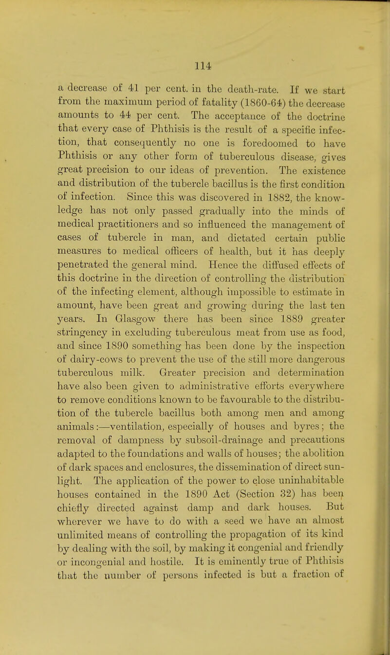 a decrease of 41 per cent, in the deatli-rate. If we start from the maximum period of fatahty (1860-64) the decrease amounts to 44 per cent. The acceptance of the doctrine that every case of Phthisis is the result of a specific infec- tion, that consequently no one is foredoomed to have Phthisis or any other form of tuberculous disease, gives great precision to our ideas of prevention. The existence and distribution of the tubercle bacillus is the first condition of infection. Since this was discovered in 1882, the know- ledge has not only passed gradually into the minds of medical practitioners and so influenced the management of cases of tubercle in man, and dictated certain public measures to medical officers of health, but it has deeply penetrated the general mind. Hence the diffused effects of this doctrine in the direction of controlling the distribution of the infecting element, although impossible to estimate in amount, have been great and growing during the last ten years. In Glasgow there has been since 1889 greater stringency in excluding tuberculous meat from use as food, and since 1890 something has been done by the inspection of dairy-cows to prevent the use of the still more dangerous tuberculous milk. Greater precision and determination have also been given to administrative efforts everywhere to remove conditions known to be favourable to the distribu- tion of the tubercle bacillus both among men and among animals :—ventilation, especially of houses and byres; the removal of dampness by subsoil-drainage and precautions adapted to the foundations and walls of houses; the abolition of dark spaces and enclosures, the dissemination of direct sun- light. The application of the power to close uninhabitable houses contained in the 1890 Act (Section 32) has beei^ chiefly directed against damp and dark houses. But wherever we have to do with a seed we have an almost unlimited means of controlling the propagation of its kind by dealing with the soil, by making it congenial and friendly or incongenial and hostile. It is eminently true of Phthisis that the number of persons infected is but a fraction of