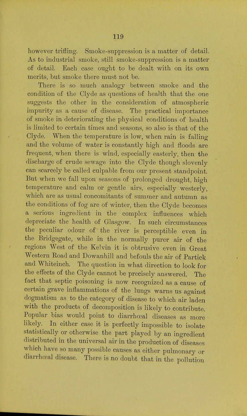 however trifling. Smoke-suppression is a matter of detail. As to industrial smoke, still smoke-suppression is a matter of detail. Each case ought to be dealt with on its own merits, but smoke there must not be. There is so much analogy between smoke and the condition of the Clyde as questions of health that the one suggests the other in the consideration of atmospheric impurity as a cause of disease. The practical importance of smoke in deteriorating the physical conditions of health is limited to certain times and seasons, so also is that of the Clyde. When the temperature is low, when rain is falling and the volume of water is constantly high and floods are frequent, when there is wind, especially easterly, then the discharge of crude sewage into the Clyde though slovenly can scarcely be called culpable from our present standpoint. But when we fall upon seasons of prolonged drought, high temperature and calm or gentle airs, especially westerly, which are as usual concomitants of summer and autumn as the conditions of fog are of winter, then the Clyde becomes a serious ingredient in the complex influences which depreciate the health of Glasgow. In such circumstances the peculiar odour of the river is perceptible even in the Bridgegate, while in the normally purer air of the regions West of the Kelvin it is obtrusive even in Great Western Road and Dowanhill and befouls the air of Partick and Whiteinch. The question in what direction to look for the effects of the Clyde cannot be precisely answered. The fact that septic poisoning is now recognized as a cause of certain grave inflammations of the lungs warns us against dogmatism as to the category of disease to which air laden with the products of decomposition is likely to contribute. Popular bias would point to diarrhoeal diseases as more likely. In either case it is perfectly impossible to isolate statistically or otherwise the part played by an ingredient distributed in the universal air in the production of diseases which have so many possible causes as either pulmonary or diarrhceal disease. There is no doubt that in the pollution