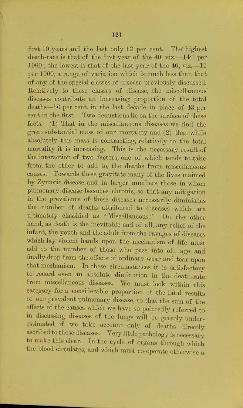 fii-st 10 years and the last only 12 per cent. The highest death-rate is that of the first year of the 40, viz.—14'1 per 1000; the lowest is that of the last year of the 40, viz.—11 per 1000, a range of variation which is much less than that of any of the special classes of disease previously discussed. Relatively to these classes of disease, the miscellaneous diseases contribute an increasing proportion of the total deaths—50 per cent, in the last decade in place of 43 per cent in the first. Two deductions lie on the surface of these facts. (1) That in the miscellaneous diseases we find the great substantial mass of our mortality and (2) that while absolutely this mass is contracting, relatively to the total mortality it is increasing. This is the necessary result of the interaction of two factors, one of which tends to take from, the other to add to, the deaths from miscellaneous causes. Towards these gravitate many of the lives maimed by Zymotic disease and in larger numbers those in whom pulmonary disease becomes chronic, so that any mitigation in the prevalence of these diseases necessarily diminishes the number of deaths attributed to diseases which are ultimately classified as Miscellaneous. On the other hand, as death is the inevitable end of all, any relief of the infant, the youth and the adult from the ravages of diseases which lay violent hands upon the mechanism of life must add to the number of those who pass into old age and finally drop from the effects of ordinary wear and tear upon that mechanism. In these circumstances it is satisfactory to record even an absolute diminution in the death-rate from miscellaneous diseases. We must look within this category for a considerable proportion of the fatal results of our prevalent pulmonary disease, so that the sum of the effects of the causes which we have so pointedly referred to in discussing diseases of the lungs will be greatly under- estimated if we take account only of deaths directly ascribed to those diseases. Very little pathology is necessary to make this clear. In the cycle of organs through which the blood circulates, and which must co-operate otherwise a