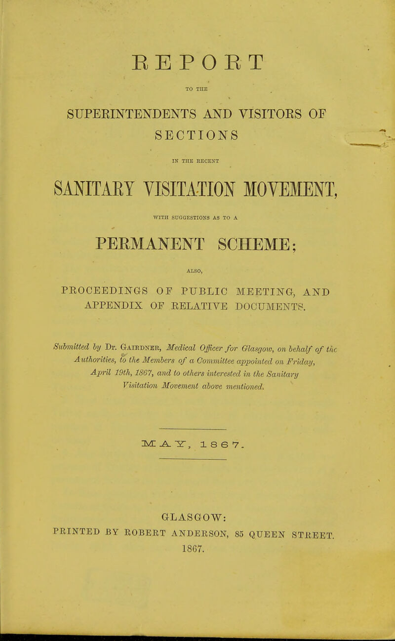 TO THE SUPERINTENDENTS AND VISITORS OF SECTIONS IN THE RECENT SANITARY VISITATION MOVEMENT, WITH SUGGESTIONS AS TO A PERMANENT SCHEME; ALSO, PKOCEEDINGS OF PUBLIC MEETING, AND APPENDIX OE EELATIYE DOCUMENTS. Submitted by Dr. Gaiedner, Medical Officer for Glasgow, on behalf of the Authorities, to the Members of a Committee appointed on Friday, April 19th, 1S67, and to others interested in the Sanitary Visitation Movement above mentioned. IMI .A. 3T, 18 6 7. GLASGOW: PRINTED BY ROBERT ANDERSON, 85 QUEEN STREET. 1867.