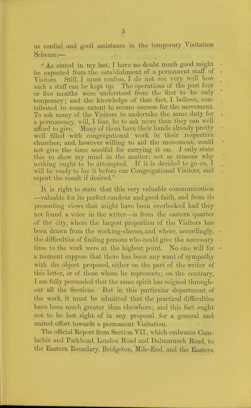 us cordial and goo'd assistance in tlic temporary Visitation Scheme:— ■ As stated in my last, I have no doubt much good might * be expected from the establishment of a permanent staff of . Visitors. Still, I must confess, I do not see very well how ( such a staff can be kept up. The operations of the past four or five months were understood from the first to be only temporary; and the knowledge of that fact, I believe, con- , tributed to some extent to secure success for the movement. To ask many of the Visitors to undertake the same duty for , a permanency, will, I fear, be to ask more than they can well afford to give. Many of them have their hands already pretty well filled with congregational work in their respective churches; and, however willing to aid the movement, could not give the time needful for carrying it on. I only state this to show my mind in the matter: not as reasons why nothing ought to be attempted. If it is decided to go on, I will be ready to lay it before our Congregational Visitors, and report the result if desired. It is right to state that this very valuable communication —valuable for its perfect candour and good faith, and from its presenting views that might have been overlooked had they not found a voice in the writer—is from the eastern quarter of the city, where the largest proportion of the Visitors has been drawn from the working-classes, and where, accordingly, • the difficulties of finding persons who could give the necessary • time to the work were at the highest point. No one will for ' a moment suppose that there has been any want of sympathy with the object proposed, either on the part of the writer of this letter, or of those whom he represents; on the contrary, I am fully persuaded that the same spirit has reigned through- out all the Sections. But in this particular department of the work, it must be admitted that the practical difficulties have been much greater than elsewhere; and this fact ought not to be lost sight of in any proposal for a general and united effort towards a permanent Visitation. The official Report from Section VII., which embraces Cam- lachie and Parkhead, London Road and Dalmarnock Road, to the Eastern Boundary, Bridgcton, Mile-End, and the Eastern