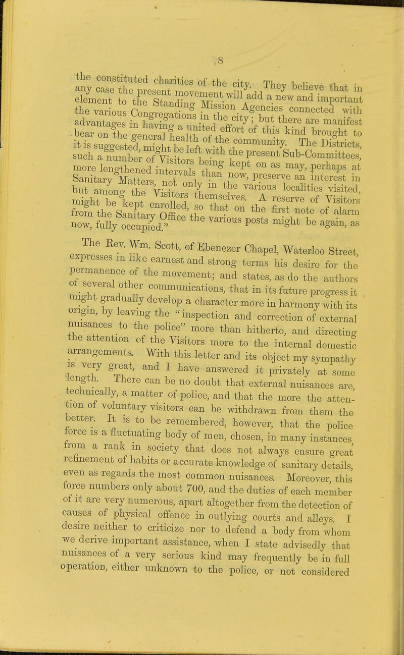 the constituted charities of the citv qw h v ^ . ■ it is suggested mi^t ho loft .^^ommimity. ±he Districts, such a?SXW ?e preSGnt ^'Committees more Cg^il^Z Tg Pt ^  ^ at Sanitary Matters notlv .i*™' an interest in now, thG Van0US p0Sts be again, a. The Rev. Wm. Scott, of Ebenewr Chapel, Waterloo Street expresses m like earnest and strong terms his desire ft he permanence 0f the movement; and states, as do the anther! ot_ several other commnnications, that in its future progress it might gradually develop a character more in harmony with its origin, by leaving the inspection and correction of external nmsances to the police more than hitherto, and directing the attention of the Visitors more to the internal domestic arrangements. With this letter and its object my sympathy is very g,eat, and I have answered it privately at some length. There can be no doubt that external nuisances are technically, a matter of police, and that the more the atten- tion of voluntary visitors can be withdrawn from them the better. It is to be remembered, however, that the police force is a fluctuating body of men, chosen, in many instances from a rank in society that does not always ensure great refinement of habits or accurate knowledge of sanitary details even as regards the most common nuisances. Moreover this' force numbers only about 700, and the duties of each member of it are very numerous, apart altogether from the detection of causes of physical offence in outlying courts and alleys I desire neither to criticize nor to defend a body from whom we derive important assistance, when I state advisedly that nuisances of a very serious kind may frequently be in full operation, either unknown to the police, or not considered