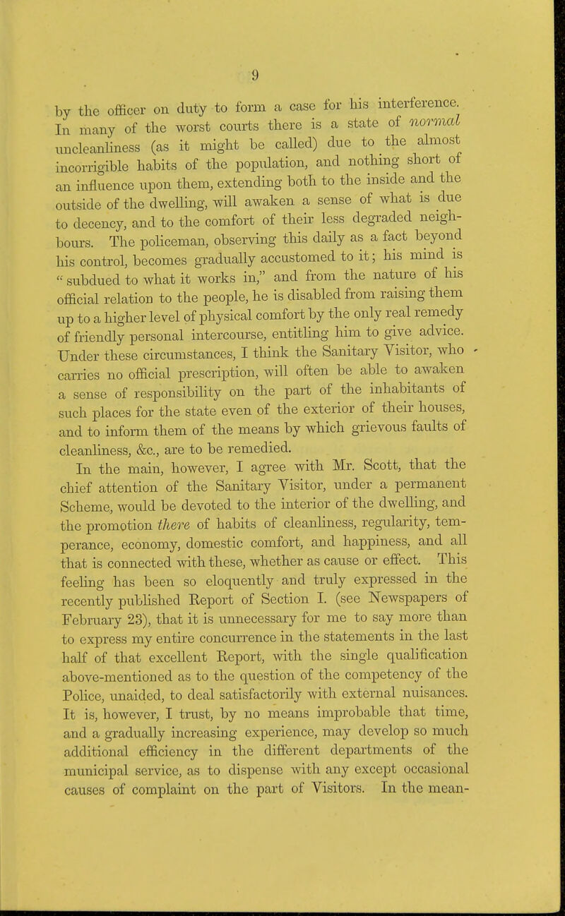 by the officer on duty to form a case for his interference In many of the worst courts there is a state of normal uncleanliness (as it might be called) due to the almost incorrigible habits of the population, and nothing short of an influence upon them, extending both to the inside and the outside of the dwelling, will awaken a sense of what is due to decency, and to the comfort of their less degraded neigh- bours. The policeman, observing this daily as a fact beyond his control, becomes gradually accustomed to it; his mind is subdued to what it works in, and from the nature of his official relation to the people, he is disabled from raising them up to a higher level of physical comfort by the only real remedy of friendly personal intercourse, entitling him to give advice. Under these circumstances, I think the Sanitary Visitor, who carries no official prescription, will often be able to awaken a sense of responsibility on the part of the inhabitants of such places for the state even of the exterior of their houses, and to inform them of the means by which grievous faults of cleanliness, &c, are to be remedied. In the main, however, I agree with Mr. Scott, that the chief attention of the Sanitary Visitor, under a permanent Scheme, would be devoted to the interior of the dwelling, and the promotion there of habits of cleanliness, regularity, tem- perance, economy, domestic comfort, and happiness, and all that is connected with these, whether as cause or effect. This feeling has been so eloquently and truly expressed in the recently published Keport of Section I. (see Newspapers of February 23), that it is unnecessary for me to say more than to express my entire concurrence in the statements in the last half of that excellent Report, with the single qualification above-mentioned as to the question of the competency of the Police, unaided, to deal satisfactorily with external nuisances. It is, however, I trust, by no means improbable that time, and a gradually increasing experience, may develop so much additional efficiency in the different departments of the municipal service, as to dispense with any except occasional causes of complaint on the part of Visitors. In the mean-