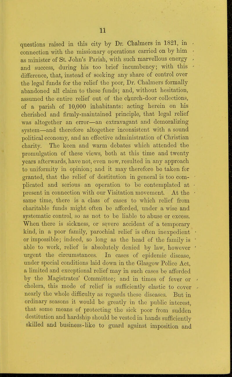 questions raised in this city by Dr. Chalmers in 1821, in connection with the missionary operations carried on by him as minister of St. John's Parish, with such marvellous energy and success, during his too brief incumbency; with this difference, that, instead of seeking any share of control over the legal funds for the relief the poor, Dr. Chalmers formally abandoned all claim to these funds; and, without hesitation, assumed the entire relief out of the church-door collections, of a parish of 10,000 inhabitants: acting herein on his cherished and firmly-maintained principle, that legal relief was altogether an error—an extravagant and demoralizing system—and therefore altogether inconsistent with a sound political economy, and an effective administration of Christian charity. The keen and warm debates which attended the promulgation of these views, both at this time and twenty years afterwards, have not, even now, resulted in any approach to uniformity in opinion; and it may therefore be taken for granted, that the relief of destitution in general is too com- plicated and serious an operation to be contemplated at present in connection with our Visitation movement. At the same time, there is a class of cases to which relief from charitable funds might often be afforded, under a wise and systematic control, so as not to be liable to abuse or excess. When there is sickness, or severe accident of a temporary kind, in a poor family, parochial relief is often inexpedient or impossible; indeed, so long as the head of the family is able to work, relief is absolutely denied by law, however urgent the circumstances. In cases of epidemic disease, under special conditions laid down in the Glasgow Police Act, a limited and exceptional relief may in such cases be afforded by the Magistrates' Committee; and in times of fever or cholera, this mode of relief is sufficiently elastic to cover nearly the whole difficulty as regards these diseases. But in ordinary seasons it would be greatly in the public interest, that some means of protecting the sick poor from sudden destitution and hardship should be vested in hands sufficiently skilled and business-like to guard against imposition and